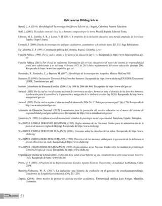 52
Referencias Bibliográficas
Bernal, C. A. (2010). Metodología de la investigación (Tercera Edición ed.). Bogotá, Colombia: Pearson Education.
Boff, L. (2002). El cuidado esencial: ética de lo humano, compasión por la tierra. Madrid, España: Editorial Trotta.
Chisvert, M. J., Garrido, A. R., y López, V. H. (2013). A propósito de la inclusión educativa: una mirada ampliada de lo escolar.
España: Grupo Ulzama.
Creswell, J. (2009). Diseño de investigación: enfoques cualitativos, cuantitativos y de método mixto. EE. UU: Sage Publications.
De Colombia, C. P. (1991). Constitución política de Colombia. Bogotá, Colombia: Leyer
Función Pública. (1994). Por la cual se expide la ley general de educación (ley 115). Recuperado de https://www.funcionpublica.gov.
co/
Función Pública. (2015). Por el cual se reglamenta la prestación del servicio educativo en el marco del sistema de responsabilidad
penal para adolescentes y se adiciona el decreto 1075 de 2015 único reglamentario del sector educación. (decreto 238).
Recuperado de https://www.funcionpublica.gov.co/
Hernández, R., Fernández, C., y Baptista, M. (1997). Metodología de la investigación. Acapulco, México: McGrau Hill.
Humanos, D. (1948). Declaración Universal de los Derechos humanos. Recuperado de https://www.ohchr.org/EN/UDHR/Documents/
UDHR_Translations/spn. pdf.
Instituto Colombiano de Bienestar Familiar. (2006). Ley 1098 de 2006 (46.446). Recuperado de https://www.icbf.gov.co/
Juriscol. (2013). Por la cual se crea el sistema nacional de convivencia escolar y formación para el ejercicio de los derechos humanos,
la educación para la sexualidad y la prevención y mitigación de la violencia escolar (ley 1620). Recuperado de http://www.
suin-juriscol.gov.co/
Juriscol. (2015). Por la cual se expide el plan nacional de desarrollo 2014-2018 “Todos por un nuevo país” (ley 173). Recuperado de
http://www.suin-juriscol.gov.co/
Ministerio de Educación Nacional. (2015). Lineamientos para la prestación del servicio educativo en el marco del sistema de
responsabilidad penal para adolescentes. Recuperado de https://www.mineducacion.gov.co/
Moscovici, S. (1991). La influencia social inconsciente: estudios de psicología social. experimental. Barcelona, España: Antrophos.
NACIONES UNIDAS DERECHOS HUMANOS. (1985). Reglas mínimas de las Naciones Unidas para la administración de la
justicia de menores (reglas de Beijing). Recuperado de https://www.ohchr.org/
NACIONES UNIDAS DERECHOS HUMANOS. (1986). Convenio sobre los derechos de los niños. Recuperado de https://www.
ohchr.org/
NACIONES UNIDAS DERECHOS HUMANOS. (1990). Directrices de las naciones unidas para la prevención de la delincuencia
juvenil (directrices de riad). Recuperado de https://www.ohchr.org/
NACIONES UNIDAS DERECHOS HUMANOS. (1990). Reglas mínimas de las Naciones Unidas sobre las medidas no privativas de
la libertad (reglas de Tokio). Recuperado de https://www.ohchr.org/
Organización Mundial de la Salud (2002). Definición de la salud sexual Informe de una consulta técnica sobre salud sexual. Ginebra:
OMS. Recuperado de https://www.who.int/
Perera, M. P. (2003). A Propósito de las Representaciones Sociales. Apuntes Teóricos. Trayectoria y Actualidad. La Habana, Cuba:
CIPS
Ramírez-Valbuena, W. Á. (2017). La inclusión: una historia de exclusión en el proceso de enseñanzaaprendizaje.
Cuadernos de Lingüística Hispánica, (30), 211-230.
Zapata. (2016). Otros modos de pensar la justicia escolar académica. Universidad católica Luis Amigo, Medellín,
Colombia.
 