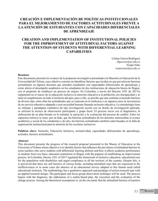 53
CREACIÓN E IMPLEMENTACIÓN DE POLÍTICAS INSTITUCIONALES
PARA EL MEJORAMIENTO DE FACTORES ACTITUDINALES FRENTE A
LAATENCIÓN DE ESTUDIANTES CON CAPACIDADES DIFERENCIALES
DE APRENDIZAJE
CREATION AND IMPLEMENTATION OF INSTITUTIONAL POLICIES
FOR THE IMPROVEMENT OF ATTITUDINAL FACTORS AGAINST
THE ATTENTION OF STUDENTS WITH DIFFERENTIAL LEARNING
CAPABILITIES
Liliana García Rodríguez
dlgarciar@ut.edu.co
Vieder Niño
viedernino@ut.edu.co
Resumen
Este documento presenta los avances de la propuesta investigativa presentada a la Maestría en Educación de la
Universidad del Tolima, cuyo objetivo consiste en identificar factores que inciden en que prevalezcan barreras
actitudinales en algunos docentes que atienden estudiantes con capacidades diferenciales de aprendizaje y
cómo afecta el desempeño académico en los estudiantes de dos instituciones de educación básica de Ibagué,
con el propósito de establecer un proceso de mejora. En Colombia, a través del Decreto 1421 de 2017se
reglamentó en el marco de la educación inclusiva la atención educativa a la población con discapacidad y se
instó al cumplimiento en todo el territorio del país; pese a ello, se percibe que aún continúa existiendo barreras
de diverso tipo, entre ellas las actitudinales que se expresan en la ineficacia o en algunos casos la inexistencia
de un servicio educativo adaptado a esta necesidad humana llamada inclusión educativa. La metodología tiene
un enfoque y paradigma cualitativo de tipo investigación acción con un diseño de investigación aplicada;
se utilizará la técnica de observación participante y grupo focal. El proceso inicia con el diagnóstico, la
elaboración de un plan basado en la realidad, la ejecución y la evaluación del proceso de cambio. Entre los
supuestos teóricos se tiene, por un lado, que las barreras actitudinales de los docentes menoscaban el avance
académico y social de los estudiantes y de otro, las barreras actitudinales también están basadas en la falta de
organización institucional para la atención de los escolares inclusivos.
Palabras clave: Inclusión, Educación Inclusiva, normatividad, capacidades diferenciales de aprendizaje,
actitudes, factores actitudinales.
Abstract
This document presents the progress of the research proposal presented to the Master of Education at the
University of Tolima whose objective is to identify factors that influence the prevalence of attitudinal barriers in
some teachers who serve students with differential learning abilities and how it affects academic performance
in students from two basic education institutions in Ibagué with the purpose of establishing an improvement
process. In Colombia, Decree 1421 of 2017 regulated the framework of inclusive education, educational care
for the population with disabilities and urged compliance in all the territory of the country; Despite this, it
is perceived that there are still barriers of various kinds, including attitudinal ones that are expressed in the
ineffectiveness or in some cases the absence of an educational service adapted to this human need called
educational inclusion. The methodology has a qualitative approach and paradigm of action research type with
an applied research design; The participant and focus group observation technique will be used. The process
begins with the diagnosis, the elaboration of a reality-based plan, the execution and the evaluation of the
change process. Among the theoretical assumptions is, on the one hand, that the attitudinal barriers of teachers
 