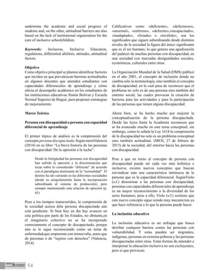 54
undermine the academic and social progress of
students and, on the other, attitudinal barriers are also
based on the lack of institutional organization for the
care of inclusive schoolchildren.
Keywords: Inclusion, Inclusive Education,
regulations, differential abilities, attitudes, attitudinal
factors.
Objetivo
Como objetivo principal se plantea identificar factores
que inciden en que prevalezcan barreras actitudinales
en algunos docentes que atienden estudiantes con
capacidades diferenciales de aprendizaje y cómo
afecta el desempeño académico en los estudiantes de
las instituciones educativas Simón Bolívar y Escuela
Normal Superior de Ibagué, para proponer estrategias
de mejoramiento.
Marco Teórico
Persona con discapacidad o persona con capacidad
diferencial de aprendizaje
El primer tópico de análisis es la comprensión del
conceptopersonadiscapacitada.SegúnnarraValencia
(2014) en su libro “La breve historia de las personas
con discapacidad: De la opresión a la lucha”:
Desde la Antigüedad las personas con discapacidad
han sufrido la opresión y la discriminación que
recae sobre lo considerado “diferente” de acuerdo
con el paradigma dominante de la “normalidad”. El
destino ha ido variando en las diferentes sociedades
(desde su aniquilamiento hasta la incorporación
subordinada al sistema de producción), pero
siempre manteniendo esta relación de opresión (p.
45)
Pese a los tiempos transcurridos, la comprensión de
la sociedad acerca dela persona discapacitada aún
está pendiente. Si bien hoy en día hay avances en
esta política por parte de los Estados, no obstante,en
el imaginario colectivo no se ha incorporado
correctamente el concepto de discapacitado, porque
aún se le sigue reconociendo como un tema de
enfermedad,que emparenta con minusvalía, antes que
de personas o de “sujetos con derechos” (Valencia,
2014)
Calificativos como «deficiente», «defectuoso»,
«anormal», «enfermo», «deforme»,«incapacitado»,
«inadaptado», «lisiado» o «inválido», son los
significados que siguen subordinando desde distintos
niveles de la sociedad la figura del único significante
que es el ser humano, lo que genera una agudización
del padecer de muchas personas con discapacidad, en
una sociedad con marcadas desigualdades sociales,
económicas, culturales entre otras.
La Organización Mundial de la Salud (OMS) publicó
en el año 2001, el concepto de inclusión donde no
cambia solo la terminología, sino también el concepto
de discapacidad, en la cual pasa de reconocer que el
problema no solo es de una persona sino también del
entorno social, las cuales provocan la creación de
barreras para las actividades y para la participación
de las personas que tienen alguna discapacidad.
Ahora bien, se ha hecho mucho por mejorar la
conceptualización de la persona discapacitada.
Desde las leyes hasta la Academia reconocen que
se ha avanzado mucho en este tema conceptual, sin
embargo, como lo señala la Ley 1618 la comprensión
de la discapacidad no solo es un problema conceptual
sino también actitudinal. (MEN, 27 de febrero de
2013) de la sociedad, del entorno hacia las personas
con discapacidad.
Pese a que en torno al concepto de persona con
discapacidad puede ser cada vez más holística e
inclusiva, existen nuevos conceptos que buscan
reivindicar más una característica intrínseca de la
persona que es la capacidad diferencial. SegúnViolo
(s.f.) denominar a las personas con discapacidad,
personas con capacidades diferenciales de aprendizaje
es un mayor reconocimiento a la diversidad de los
seres humanos; pese a ello, Violo (s.f.) sostiene que
este nuevo concepto sigue siendo muy mecanicista ya
que hace referencia a lo que la persona puede hacer.
La inclusión educativa
La inclusión educativa es un enfoque que busca
derribar cualquier barrera contra las personas con
vulnerabilidad. Y estas pueden ser migrantes,
indígenas, personas en extrema pobreza y las personas
discapacitadas entre otras. Estas formas de entender e
interpretar la educación inclusiva no son excluyentes,
pero sí que provocan.
 