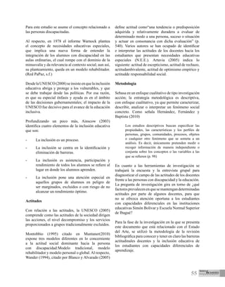 55
Para este estudio se asume el concepto relacionado a
las personas discapacitadas.
Al respecto, en 1978 el informe Warnock plantea
el concepto de necesidades educativas especiales,
que implica una nueva forma de entender la
integración de los alumnos con discapacidad en las
aulas ordinarias, el cual rompe con el dominio de la
minusvalía y da relevancia al contexto social; aun así,
su planteamiento, queda en un modelo rehabilitador.
(Red PaPaz, s.f.)
DesdelaUNESCO(2008)seinsisteenquelainclusión
educativa abriga y protege a los vulnerables, y que
se debe trabajar desde las políticas. Por esa razón,
es que su especial énfasis y ayuda es en el ámbito
de las decisiones gubernamentales; el impacto de la
UNESCO fue decisivo para el avance de la educación
inclusiva.
Profundizando un poco más, Ainscow (2003)
identifica cuatro elementos de la inclusión educativa
que son:
-	 La inclusión es un proceso.
-	 La inclusión se centra en la identificación y
eliminación de barreras.
-	 La inclusión es asistencia, participación y
rendimiento de todos los alumnos se refiere al
lugar en donde los alumnos aprenden.
-	 La inclusión pone una atención especial en
aquellos grupos de alumnos en peligro de
ser marginados, excluidos o con riesgo de no
alcanzar un rendimiento óptimo.
Actitudes
Con relación a las actitudes, la UNESCO (2005)
comprende como las actitudes de la sociedad dirigen
las acciones, el nivel decompromiso y los servicios
proporcionados a grupos tradicionalmente excluidos.
Montobbio (1995) citado en Muntaner(2010)
expone tres modelos diferentes en lo concerniente
a la actitud social dominante hacia la persona
con discapacidad:Modelo tradicional, modelo
rehabilitador y modelo personal o global. Al respecto,
Wander (1994), citado por Blanco y Alvarado (2005)
define actitud como“una tendencia o predisposición
adquirida y relativamente duradera a evaluar de
determinado modo a una persona, suceso o situación
y actuar en consonancia con dicha evaluación” (p.
540). Varios autores se han ocupado de identificar
e interpretar las actitudes de los docentes hacia los
estudiantes que presentan necesidades educativas
especiales (N.E.E.). Artavia (2005) indica lo
siguiente: actitud de escepticismo, actitud de rechazo,
actitudambivalente, actitud de optimismo empírico y
actitudde responsabilidad social.
Metodología
Sebasa en un enfoque cualitativo de tipo investigación
acción; la estrategia metodológica es descriptiva,
con enfoque cualitativo, ya que permite caracterizar,
describir, analizar o interpretar un fenómeno social
concreto. Como señala Hernández, Fernández y
Baptista (2010)
Los estudios descriptivos buscan especificar las
propiedades, las características y los perfiles de
personas, grupos, comunidades, procesos, objetos
o cualquier otro fenómeno que se someta a un
análisis. Es decir, únicamente pretenden medir o
recoger información de manera independiente o
conjunta sobre los conceptos o las variables a las
que se refieren (p. 98)
En cuanto a las herramientas de investigación se
trabajará la encuesta y la entrevista grupal para
diagnosticar el campo de las actitudes de los docentes
frente a las personas con discapacidad y la educación.
La pregunta de investigación gira en torno de ¿qué
factoresprevalecenenquesemantengandeterminadas
actitudes por parte de algunos docentes, para que
no se ofrezca atención oportuna a los estudiantes
con capacidades diferenciales en las instituciones
educativas Simón Bolívar y Escuela Normal Superior
de Ibagué?
Para la fase de la investigación en la que se presenta
este documento que está relacionado con el Estado
del Arte, se utilizó la metodología de la revisión
bibliográfica para conocer y tener en claro las barreras
actitudinales docentes y la inclusión educativa de
los estudiantes con capacidades diferenciales de
aprendizaje.
 