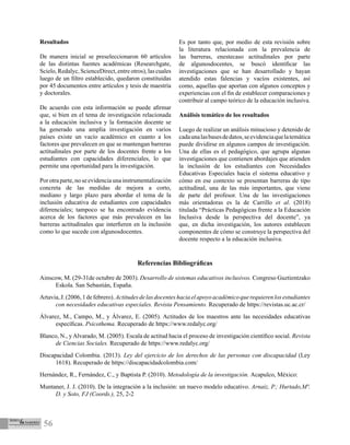 56
Referencias Bibliográficas
Ainscow, M. (29-31de octubre de 2003). Desarrollo de sistemas educativos inclusivos. Congreso Guztientzako
Eskola. San Sebastián, España.
Artavia,J.(2006,1defebrero).Actitudesdelasdocenteshaciaelapoyoacadémicoquerequierenlosestudiantes
con necesidades educativas especiales. Revista Pensamiento. Recuperado de https://revistas.uc.ac.cr/
Álvarez, M., Campo, M., y Álvarez, E. (2005). Actitudes de los maestros ante las necesidades educativas
específicas. Psicothema. Recuperado de https://www.redalyc.org/
Blanco, N., y Alvarado, M. (2005). Escala de actitud hacia el proceso de investigación científico social. Revista
de Ciencias Sociales. Recuperado de https://www.redalyc.org/
Discapacidad Colombia. (2013). Ley del ejercicio de los derechos de las personas con discapacidad (Ley
1618). Recuperado de https://discapacidadcolombia.com/
Hernández, R., Fernández, C., y Baptista P. (2010). Metodología de la investigación. Acapulco, México:
Muntaner, J. J. (2010). De la integración a la inclusión: un nuevo modelo educativo. Arnaiz, P.; Hurtado,Mª.
D. y Soto, FJ (Coords.), 25, 2-2
Resultados
De manera inicial se preseleccionaron 60 artículos
de las distintas fuentes académicas (Researchgate,
Scielo, Redalyc, ScienceDirect, entre otros), las cuales
luego de un filtro establecido, quedaron constituidas
por 45 documentos entre artículos y tesis de maestría
y doctorales.
De acuerdo con esta información se puede afirmar
que, si bien en el tema de investigación relacionada
a la educación inclusiva y la formación docente se
ha generado una amplia investigación en varios
países existe un vacío académico en cuanto a los
factores que prevalecen en que se mantengan barreras
actitudinales por parte de los docentes frente a los
estudiantes con capacidades diferenciales, lo que
permite una oportunidad para la investigación.
Por otra parte, no se evidencia una instrumentalización
concreta de las medidas de mejora a corto,
mediano y largo plazo para abordar el tema de la
inclusión educativa de estudiantes con capacidades
diferenciales; tampoco se ha encontrado evidencia
acerca de los factores que más prevalecen en las
barreras actitudinales que interfieren en la inclusión
como lo que sucede con algunosdocentes.
Es por tanto que, por medio de esta revisión sobre
la literatura relacionada con la prevalencia de
las barreras, enestecaso actitudinales por parte
de algunosdocentes, se buscó identificar las
investigaciones que se han desarrollado y hayan
atendido estas falencias y vacíos existentes, así
como, aquellas que aportan con algunos conceptos y
experiencias con el fin de establecer comparaciones y
contribuir al campo teórico de la educación inclusiva.
Análisis temático de los resultados
Luego de realizar un análisis minucioso y detenido de
cadaunalasbasesdedatos,seevidenciaquelatemática
puede dividirse en algunos campos de investigación.
Una de ellas es el pedagógico, que agrupa algunas
investigaciones que contienen abordajes que atienden
la inclusión de los estudiantes con Necesidades
Educativas Especiales hacia el sistema educativo y
cómo en ese contexto se presentan barreras de tipo
actitudinal, una de las más importantes, que viene
de parte del profesor. Una de las investigaciones
más orientadoras es la de Carrillo et al. (2018)
titulada “Prácticas Pedagógicas frente a la Educación
Inclusiva desde la perspectiva del docente”, ya
que, en dicha investigación, los autores establecen
componentes de cómo se construye la perspectiva del
docente respecto a la educación inclusiva.
 