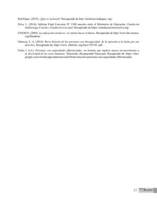 57
Red Papaz. (2018). ¿Qué es inclusión? Recuperado de http://inclusion.redpapaz. org/
Silva, L. (2014). Informe Final Convenio N° 1380 suscrito entre el Ministerio de Educación. Fundación
Saldarriaga Concha y Fundación Carvajal. Recuperado de https://rededucacioninclusiva.org/
UNESCO. (2005). La educación inclusiva: el camino hacia el futuro. Recuperado de http://www.ibe.unesco.
org/fileadmin/
Valencia, L. A. (2014). Breve historia de las personas con discapacidad: de la opresión a la lucha por sus
derechos. Recuperado de: http://www. rebelion. org/docs/192745. pdf.
Violo, I. (s.f.). Personas con capacidades diferenciadas: un término que implica mayor reconocimiento a
la diversidad de los seres humanos. Venezuela: discapacidad Venezuela. Recuperado de: https://sites.
google.com/site/discapacidadvenezuela/Home/articulos/personas-con-capacidades diferenciadas.
 