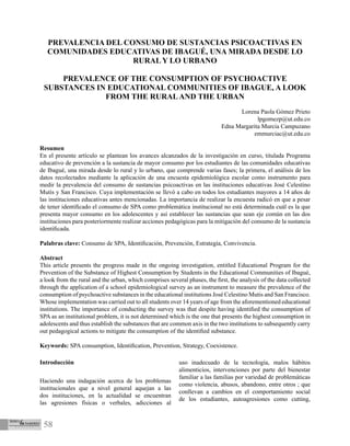 58
PREVALENCIA DEL CONSUMO DE SUSTANCIAS PSICOACTIVAS EN
COMUNIDADES EDUCATIVAS DE IBAGUÉ, UNA MIRADA DESDE LO
RURAL Y LO URBANO
PREVALENCE OF THE CONSUMPTION OF PSYCHOACTIVE
SUBSTANCES IN EDUCATIONAL COMMUNITIES OF IBAGUE, A LOOK
FROM THE RURALAND THE URBAN
Lorena Paola Gómez Prieto
lpgomezp@ut.edu.co
Edna Margarita Murcia Campuzano
emmurciac@ut.edu.co
Resumen
En el presente artículo se plantean los avances alcanzados de la investigación en curso, titulada Programa
educativo de prevención a la sustancia de mayor consumo por los estudiantes de las comunidades educativas
de Ibagué, una mirada desde lo rural y lo urbano, que comprende varias fases; la primera, el análisis de los
datos recolectados mediante la aplicación de una encuesta epidemiológica escolar como instrumento para
medir la prevalencia del consumo de sustancias psicoactivas en las instituciones educativas José Celestino
Mutis y San Francisco. Cuya implementación se llevó a cabo en todos los estudiantes mayores a 14 años de
las instituciones educativas antes mencionadas. La importancia de realizar la encuesta radicó en que a pesar
de tener identificado el consumo de SPA como problemática institucional no está determinada cuál es la que
presenta mayor consumo en los adolescentes y así establecer las sustancias que sean eje común en las dos
instituciones para posteriormente realizar acciones pedagógicas para la mitigación del consumo de la sustancia
identificada.
Palabras clave: Consumo de SPA, Identificación, Prevención, Estrategia, Convivencia.
Abstract
This article presents the progress made in the ongoing investigation, entitled Educational Program for the
Prevention of the Substance of Highest Consumption by Students in the Educational Communities of Ibagué,
a look from the rural and the urban, which comprises several phases, the first, the analysis of the data collected
through the application of a school epidemiological survey as an instrument to measure the prevalence of the
consumption of psychoactive substances in the educational institutions José Celestino Mutis and San Francisco.
Whose implementation was carried out to all students over 14 years of age from the aforementioned educational
institutions. The importance of conducting the survey was that despite having identified the consumption of
SPA as an institutional problem, it is not determined which is the one that presents the highest consumption in
adolescents and thus establish the substances that are common axis in the two institutions to subsequently carry
out pedagogical actions to mitigate the consumption of the identified substance.
Keywords: SPA consumption, Identification, Prevention, Strategy, Coexistence.
Introducción
Haciendo una indagación acerca de los problemas
institucionales que a nivel general aquejan a las
dos instituciones, en la actualidad se encuentran
las agresiones físicas o verbales, adicciones al
uso inadecuado de la tecnología, malos hábitos
alimenticios, intervenciones por parte del bienestar
familiar a las familias por variedad de problemáticas
como violencia, abusos, abandono, entre otros ; que
conllevan a cambios en el comportamiento social
de los estudiantes, autoagresiones como cutting,
 