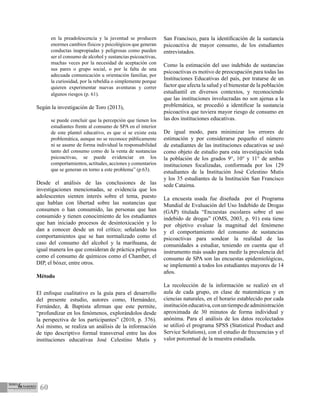 60
en la preadolescencia y la juventud se producen
enormes cambios físicos y psicológicos que generan
conductas inapropiadas y peligrosas como pueden
ser el consumo de alcohol y sustancias psicoactivas,
muchas veces por la necesidad de aceptación con
sus pares o grupo social, o por la falta de una
adecuada comunicación u orientación familiar, por
la curiosidad, por la rebeldía o simplemente porque
quieren experimentar nuevas aventuras y correr
algunos riesgos (p. 61).
Según la investigación de Toro (2013),
se puede concluir que la percepción que tienen los
estudiantes frente al consumo de SPA en el interior
de este plantel educativo, es que sí se existe esta
problemática, aunque no se reconoce públicamente
ni se asume de forma individual la responsabilidad
tanto del consumo como de la venta de sustancias
psicoactivas, se puede evidenciar en los
comportamientos, actitudes, acciones y comentarios
que se generan en torno a este problema” (p.63).
Desde el análisis de las conclusiones de las
investigaciones mencionadas, se evidencia que los
adolescentes sienten interés sobre el tema, puesto
que hablan con libertad sobre las sustancias que
consumen o han consumido, las personas que han
consumido y tienen conocimiento de los estudiantes
que han iniciado procesos de desintoxicación y lo
dan a conocer desde un rol crítico; señalando los
comportamientos que se han normalizado como el
caso del consumo del alcohol y la marihuana, de
igual manera los que consideran de práctica peligrosa
como el consumo de químicos como el Chamber, el
DIP, el bóxer, entre otros.
Método
El enfoque cualitativo es la guía para el desarrollo
del presente estudio, autores como, Hernández,
Fernández, & Baptista afirman que este permite,
“profundizar en los fenómenos, explorándolos desde
la perspectiva de los participantes” (2010, p. 376).
Así mismo, se realiza un análisis de la información
de tipo descriptivo formal transversal entre las dos
instituciones educativas José Celestino Mutis y
San Francisco, para la identificación de la sustancia
psicoactiva de mayor consumo, de los estudiantes
entrevistados.
Como la estimación del uso indebido de sustancias
psicoactivas es motivo de preocupación para todas las
Instituciones Educativas del país, por tratarse de un
factor que afecta la salud y el bienestar de la población
estudiantil en diversos contextos, y reconociendo
que las instituciones involucradas no son ajenas a la
problemática, se procedió a identificar la sustancia
psicoactiva que tuviera mayor riesgo de consumo en
las dos instituciones educativas.
De igual modo, para minimizar los errores de
estimación y por considerarse pequeño el número
de estudiantes de las instituciones educativas se usó
como objeto de estudio para esta investigación toda
la población de los grados 9°, 10° y 11° de ambas
instituciones focalizadas, conformada por los 129
estudiantes de la Institución José Celestino Mutis
y los 35 estudiantes de la Institución San Francisco
sede Cataima.
La encuesta usada fue diseñada por el Programa
Mundial de Evaluación del Uso Indebido de Drogas
(GAP) titulada “Encuestas escolares sobre el uso
indebido de drogas” (OMS, 2003, p. 91) esta tiene
por objetivo evaluar la magnitud del fenómeno
y el comportamiento del consumo de sustancias
psicoactivas para sondear la realidad de las
comunidades a estudiar, teniendo en cuenta que el
instrumento más usado para medir la prevalencia del
consumo de SPA son las encuestas epidemiológicas,
se implementó a todos los estudiantes mayores de 14
años.
La recolección de la información se realizó en el
aula de cada grupo, en clase de matemáticas y en
ciencias naturales, en el horario establecido por cada
institucióneducativa,conuntiempodeadministración
aproximada de 30 minutos de forma individual y
anónima. Para el análisis de los datos recolectados
se utilizó el programa SPSS (Statistical Product and
Service Solutions), con el estudio de frecuencias y el
valor porcentual de la muestra estudiada.
 