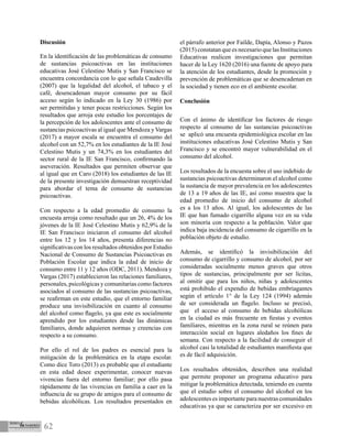 62
Discusión
En la identificación de las problemáticas de consumo
de sustancias psicoactivas en las instituciones
educativas José Celestino Mutis y San Francisco se
encuentra concordancia con lo que señala Caudevilla
(2007) que la legalidad del alcohol, el tabaco y el
café, desencadenan mayor consumo por su fácil
acceso según lo indicado en la Ley 30 (1986) por
ser permitidas y tener pocas restricciones. Según los
resultados que arroja este estudio los porcentajes de
la percepción de los adolescentes ante el consumo de
sustancias psicoactivas al igual que Mendoza y Vargas
(2017) a mayor escala se encuentra el consumo del
alcohol con un 52,7% en los estudiantes de la IE José
Celestino Mutis y un 74,3% en los estudiantes del
sector rural de la IE San Francisco, confirmando la
aseveración. Resultados que permiten observar que
al igual que en Caro (2018) los estudiantes de las IE
de la presente investigación demuestran receptividad
para abordar el tema de consumo de sustancias
psicoactivas.
Con respecto a la edad promedio de consumo la
encuesta arroja como resultado que un 26, 4% de los
jóvenes de la IE José Celestino Mutis y 62,9% de la
IE San Francisco iniciaron el consumo del alcohol
entre los 12 y los 14 años, presenta diferencias no
significativas con los resultados obtenidos por Estudio
Nacional de Consumo de Sustancias Psicoactivas en
Población Escolar que indica la edad de inicio de
consumo entre 11 y 12 años (ODC, 2011). Mendoza y
Vargas (2017) establecieron las relaciones familiares,
personales, psicológicas y comunitarias como factores
asociados al consumo de las sustancias psicoactivas,
se reafirman en este estudio, que el entorno familiar
produce una invisibilización en cuanto al consumo
del alcohol como flagelo, ya que este es socialmente
aprendido por los estudiantes desde las dinámicas
familiares, donde adquieren normas y creencias con
respecto a su consumo.
Por ello el rol de los padres es esencial para la
mitigación de la problemática en la etapa escolar.
Como dice Toro (2013) es probable que el estudiante
en esta edad desee experimentar, conocer nuevas
vivencias fuera del entorno familiar; por ello pasa
rápidamente de las vivencias en familia a caer en la
influencia de su grupo de amigos para el consumo de
bebidas alcohólicas. Los resultados presentados en
el párrafo anterior por Faílde, Dapía, Alonso y Pazos
(2015) constatan que es necesario que las Instituciones
Educativas realicen investigaciones que permitan
hacer de la Ley 1620 (2016) una fuente de apoyo para
la atención de los estudiantes, desde la promoción y
prevención de problemáticas que se desencadenan en
la sociedad y tienen eco en el ambiente escolar.
Conclusión
Con el ánimo de identificar los factores de riesgo
respecto al consumo de las sustancias psicoactivas
se aplicó una encuesta epidemiológica escolar en las
instituciones educativas José Celestino Mutis y San
Francisco y se encontró mayor vulnerabilidad en el
consumo del alcohol.
Los resultados de la encuesta sobre el uso indebido de
sustancias psicoactivas determinaron el alcohol como
la sustancia de mayor prevalencia en los adolescentes
de 13 a 19 años de las IE, así como muestra que la
edad promedio de inicio del consumo de alcohol
es a los 13 años. Al igual, los adolescentes de las
IE que han fumado cigarrillo alguna vez en su vida
son minoría con respecto a la población. Valor que
indica baja incidencia del consumo de cigarrillo en la
población objeto de estudio.
Además, se identificó la invisibilización del
consumo de cigarrillo y consumo de alcohol, por ser
consideradas socialmente menos graves que otros
tipos de sustancias, principalmente por ser lícitas,
al omitir que para los niños, niñas y adolescentes
está prohibido el expendio de bebidas embriagantes
según el artículo 1° de la Ley 124 (1994) además
de ser considerada un flagelo. Incluso se precisó,
que el acceso al consumo de bebidas alcohólicas
en la ciudad es más frecuente en fiestas y eventos
familiares, mientras en la zona rural se reúnen para
interacción social en lugares aledaños los fines de
semana. Con respecto a la facilidad de conseguir el
alcohol casi la totalidad de estudiantes manifiesta que
es de fácil adquisición.
Los resultados obtenidos, describen una realidad
que permite proponer un programa educativo para
mitigar la problemática detectada, teniendo en cuenta
que el estudio sobre el consumo del alcohol en los
adolescentes es importante para nuestras comunidades
educativas ya que se caracteriza por ser excesivo en
 