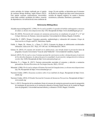 63
cortos períodos de tiempo explicado por el patrón
de consumo Bringe drinking, según Gómez (2015).
Este patrón ocasiona consecuencias irreversibles
como daño cerebral, accidentes de tráfico, creación
de dependencia o la realización de otras conductas de
riesgo. En este sentido, se determina que el consumo
de alcohol es un flagelo que deja como consecuencias
sociales de impacto negativo en cuanto a factores
económicos, culturales, familiares y personales.
Referencias Bibliográficas
Alcaldía mayor de Bogotá D.C. (1994). Por la cual se prohíbe el expendio de bebidas embriagantes a menores
de edad y se dictan otras disposiciones (ley 124). Recuperado de https://www.alcaldiabogota.gov.co/
Caro, M. (2018). Prevención del consumo de sustancias psicoactivas en estudiantes de grado 6° a 11° del
Colegio Salesiano de Duitama. (tesis de maestría). Universidad de la Sabana, Bogotá, Colombia.
Caudevilla, F. (2007). Drogas: Conceptos generales, epidemiología y valoración del consumo. Grupo de
Intervención en Drogas semFYC, Barcelona, España.
Faílde, J., Dapía, M., Alonso, A., y Pazos, E. (2015). Consumo de drogas en adolescentes escolarizados
infractores. Educación XX1, 18(2), 167-188. doi: 10.5944/educXX1.14014.
Gómez, R. (2015). El consumo del alcohol en la adolescencia: una mirada desde la prevención (tesis de
pregrado). Escuela Universitaria “Casa de salud Valdecilla”. Universidad de Cantabria, España.
Juriscol. (2013). Por la cual se crea el sistema nacional de convivencia escolar y formación para el ejercicio
de los derechos humanos, la educación para la sexualidad y la prevención y mitigación de la violencia
escolar. (ley 1620). Recuperado de http://www.suin-juriscol.gov.co/
Mendoza, Y., y Vargas, K. (2017). Factores psicosociales asociados al consumo y adicción a sustancias
psicoactivas. Revista Electrónica de Psicología Iztacala, 20(1), 139-167.
Minsalud . (1986). Por la cual se adopta el Estatuto Nacional de Estupefacientes y se dictan otras disposiciones
(ley 30). Recuperado de https://www.minsalud.gov.co/
Naciones Unidas. (2003). Encuestas escolares sobre el uso indebido de drogas. Recuperado de https://www.
unodc.org/
Naciones Unidas. (2016). El Estudio Nacional de Consumo de Sustancias Psicoactivas. Recuperado de https://
www.unodc.org/
Toro, L. (2013). Percepción de los estudiantes frente al consumo de sustancias psicoactivas para la autogestión
de estrategias de prevención en la institución educativa Germán Pardo García de la ciudad de Ibagué
(tesis de pregrado). Universidad nacional abierta y a distancia UNAD, Ibagué, Colombia.
 