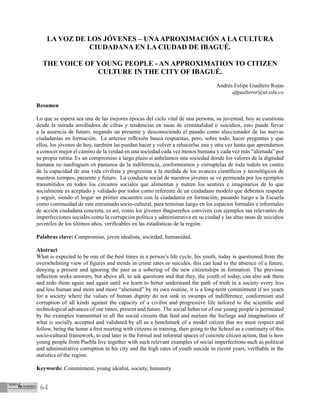 64
LA VOZ DE LOS JÓVENES – UNAAPROXIMACIÓN A LA CULTURA
CIUDADANA EN LA CIUDAD DE IBAGUÉ.
THE VOICE OF YOUNG PEOPLE - AN APPROXIMATION TO CITIZEN
CULTURE IN THE CITY OF IBAGUÉ.
Andrés Felipe Gualtero Rojas
afgualteror@ut.edu.co
Resumen
Lo que se espera sea una de las mejores épocas del ciclo vital de una persona, su juventud, hoy se cuestiona
desde la mirada arrolladora de cifras y tendencias en tasas de criminalidad o suicidios, esto puede llevar
a la ausencia de futuro, negando un presente y desconociendo el pasado como aleccionador de las nuevas
ciudadanías en formación. La anterior reflexión busca respuestas, pero, sobre todo, hacer preguntas y que
ellos, los jóvenes de hoy, también las puedan hacer y volver a rehacerlas una y otra vez hasta que aprendamos
a conocer mejor el camino de la verdad en una sociedad cada vez menos humana y cada vez más “alienada” por
su propia rutina. Es un compromiso a largo plazo si anhelamos una sociedad donde los valores de la dignidad
humana no naufraguen en pantanos de la indiferencia, conformismos y corruptelas de toda índole en contra
de la capacidad de una vida civilista y progresista a la medida de los avances científicos y tecnológicos de
nuestros tiempos, presente y futuro. La conducta social de nuestros jóvenes se ve permeada por los ejemplos
transmitidos en todos los circuitos sociales que alimentan y nutren los sentires e imaginarios de lo que
socialmente es aceptado y validado por todos como referente de un ciudadano modelo que debemos respetar
y seguir, siendo el hogar un primer encuentro con la ciudadanía en formación, pasando luego a la Escuela
como continuidad de este entramado socio-cultural, para terminar luego en los espacios formales e informales
de acción ciudadana concreta, es así, como los jóvenes ibaguereños conviven con ejemplos tan relevantes de
imperfecciones sociales como la corrupción política y administrativa en su ciudad y las altas tasas de suicidios
juveniles de los últimos años, verificables en las estadísticas de la región.
Palabras clave: Compromiso, joven idealista, sociedad, humanidad.
Abstract
What is expected to be one of the best times in a person’s life cycle, his youth, today is questioned from the
overwhelming view of figures and trends in crime rates or suicides, this can lead to the absence of a future,
denying a present and ignoring the past as a sobering of the new citizenships in formation. The previous
reflection seeks answers, but above all, to ask questions and that they, the youth of today, can also ask them
and redo them again and again until we learn to better understand the path of truth in a society every less
and less human and more and more “alienated” by its own routine, it is a long-term commitment if we yearn
for a society where the values ​​of human dignity do not sink in swamps of indifference, conformism and
corruption of all kinds against the capacity of a civilist and progressive life tailored to the scientific and
technological advances of our times, present and future. The social behavior of our young people is permeated
by the examples transmitted in all the social circuits that feed and nurture the feelings and imaginations of
what is socially accepted and validated by all as a benchmark of a model citizen that we must respect and
follow, being the home a first meeting with citizens in training, then going to the School as a continuity of this
socio-cultural framework, to end later in the formal and informal spaces of concrete citizen action, that is how
young people from Puebla live together with such relevant examples of social imperfections such as political
and administrative corruption in his city and the high rates of youth suicide in recent years, verifiable in the
statistics of the region.
Keywords: Commitment, young idealist, society, humanity
 
