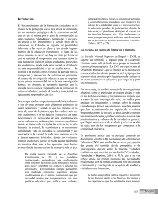 65
Introducción
El Reconocimiento de la formación ciudadana en el
marco de la pedagogía social nos ubica de inmediato
en un contexto pedagógico de la educación social,
que es en sí misma por y para la construcción de
seres humanos “ciudadanos”, humanistas y sociales;
en gracia a los lineamientos y demás fines de la
educación en Colombia se registra tal posibilidad
inherente a las aulas de clase y los demás lugares
propios de la educación extramuros o fuera de las
aulas mismas, es decir, no hay un sitio preferencial
que se restrinja al compromiso que tenemos todos de
una educación social en cultura ciudadana, para todos
los ciudadanos, donde cada actor social es el baluarte
de esta responsabilidad y de su acción social. Se
asimila a la escuela como el punto de partida para la
indagación y recolección de información pertinente
al campo de investigación educativa que se requiere
en un primer momento del inicio de una investigación
formal; no obstante, es necesario recordar que la
escuela no es la única responsable de la formación en
cultura ciudadana; también el Estado y la sociedad son
igualmente responsables de ello.
Se cree que son los comportamientos de los estudiantes
y sus diversas posturas ante diferentes estímulos de
orden académico y social, lo que los impulsa en la
tarea de toma de decisiones, que los vuelve cada vez
más autónomos o en su defecto (contrario), en seres
heterónomos en menoscabo de una transformación
socialrealacortoymedianoplazocomoserespolíticos,
donde se transciende en todas las esferas de la vida
humana, lo cultural, lo económico y lo meramente
considerado vida en sociedad, la convivencia y sus
contrastes en la realidad de cada casa, comuna, vereda
y demás territorios habitados, donde las violencias
marcan una historia que no se puede acallar fácilmente
en nuestros días, pese a los aparentes pero fuertes
avances hacia la construcción de un nuevo país en paz.
De cierta manera, partiendo de la Asamblea
Constituyente de 1991 y sus postulados
institucionales, pretendemos una confrontación
entre la teoría y la práctica de la democracia política
para mejor vislumbrar sus avances y detectar sus
debilidades. Entendiéndola siempre perfectible,
con moderado optimismo sugerimos algunas
modificaciones en el ámbito institucional que por
necesidad tendrán que complementarse con unas
políticas educativas para edificar una verdadera
cultura democrática, esto es, un conjunto de actitudes
y comportamientos ciudadanos que recuperen los
valores de la solidaridad social y el interés colectivo,
la soberanía popular, la participación directa, la
tolerancia y el pluralismo ideológico, el respeto por
los derechos humanos, etc. Con fundamento en
estos presupuestos puede edificarse una democracia
que se proyecte en términos económicos y sociales.
(Febres, 1997, p. 25)
La Escuela, un campo de formación y siembra.
La Escuela Normal Superior de Ibagué – ENSI, se
supone un territorio o espacio para el Desarrollo
Humano como está definido en su proyecto macro de
construcción pedagógica “La ENSI un espacio para el
Desarrollo Humano”, que al interior de la Institución
convoca todos los demás proyectos de Ley (proyectos
transversales), donde se privilegia la mirada cualitativa
en dicha construcción educativa, que surge en y para
los estudiantes.
Por otra parte, la posible ausencia de investigaciones
efectivas sobre el particular en nuestra ciudad y más
en los ámbitos escolares y formativos nos impone que
a través de una investigación seria, se realice para
analizar los imaginarios y sentires sobre la cultura
ciudadana que tienen los estudiantes, aquellos jóvenes
que han experimentado un espacio de la cultura
ibaguereña dentro de unAula de clase, donde se supone
han sido modificados y perfeccionados los valores más
predominantes y valiosos de la sociedad en general,
que llegan como currículo evidente y a la vez oculto
en cada uno de los integrantes que componen a la
comunidad educativa.
Es pertinente anotar que se persigue construir un
documento sensible a las necesidades de la Institución
Educativa ENSI, con un diseño narrativo que permita
dar cuenta del también diseño etnográfico y de
Investigación Acción como lo muestra “Estudios
cualitativos que mezclan varios diseños” (Hernández,
Fernández y Baptista, 2014, p. 535), que a su vez
refleje desde un primer momento las necesidades
relacionadas con la cultura ciudadana con una mirada
contrastante y concluyente si se quiere de ciudad y
ciudadanías en formación,
de hecho, una política cultural requiere el desarrollo
de un discurso atento a las historias, los sueños y
las experiencias que los estudiantes traen consigo
 