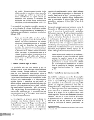 66
a la escuela. Sólo comenzando con estas formas
subjetivas podrán los educadores críticos desarrollar
una pedagogía que confirme y comprometa las
formas contradictorias de capital cultural que
determinan cómo producen los estudiantes los
significados que legitiman formas particulares de
vida (Giroux p.156) citado por (Salinas, 2010, p. 23)
El carácter de la investigación etnográfica se potencia
en la investigación de valores, significados, sentidos
e identidades juveniles que marcan la ruta de nuevas
ciudadaníasquesefundanenparadigmastecnológicos
del siglo XXI,
Parece que el mundo adulto se hubiera quedado
mudo y sin propuestas ante el estruendo de las
baterías, los teclados electrónicos, las guitarras
eléctricas y el impresionante alarde de tecnología
en el cual se desarrollan los espectáculos
juveniles. Es interesante, como observación de
impotencia ideológica, que un reciente aspirante a
la presidencia de la república hubiera recurrido a
ofrecer conciertos a los jóvenes como parte de su
campaña proselitista, así este ofrecimiento no fuera
acompañado de una sola palabra sobre el país, la
justicia social o los derechos humanos. (Castañeda,
et al., 1995, p. 17)
El Planeta Tierra un lugar de cosecha.
Las evidencias son más que notorias y por su
magnitud indican la gran preocupación que ronda en
diversos círculos y ámbitos académicos – científicos
como una tarea inaplazable para contener, mitigar y
transformar los fenómenos catastróficos en el Planeta
Tierra, que nos permitan avizorar un horizonte menos
fatídico o poco esperanzador en la inquebrantable
relación hombre – naturaleza, es aquí donde se
deberá ponderar la participación de los individuos, las
acciones colectivas, empresariales, y desde cualquier
tipo organizacional para abordar y sobre todo aportar
a las nuevas trazas de convivencia social para el
nuevo orden social que será el responsable de una
nueva consciencia en la Tierra, para la permanencia
en ella de la especie humana.
La investigación se propone generar desde los
estudiantes una lectura reflexiva inicial de la
Escuela Normal Superior de Ibagué como formadora
de formadores y de los valores esenciales de la
convivencia pacífica y forjadora de ciudadanos
comprometidos con los cambios necesarios para una
construcción social armónica con los valores del siglo
XXI, contemplados por ejemplo en el Documento de
estudio “La Carta de la Tierra”1
, documento que “es
una declaración de principios éticos fundamentales
para la construcción de una sociedad global justa,
sostenible y pacífica en el Siglo XXI.” (Carta de la
Tierra, 2000).
Se permite apreciar dentro del contexto escolar la
formación de liderazgos juveniles que se sirven y
sirven al proceso de formación social y ciudadana.
Se busca con el proceso de la investigación cualitativa
que se evidencien las prácticas y los discursos
desde las estructuras formales de Ley, como lo es
la conformación de los gobiernos escolares y junto
a ellos los temas de la participación de los jóvenes,
la democracia escolar, los cargos de representación
estudiantil y demás aspectos que formalizan la acción
directa en la “coadministración” de las Instituciones
Educativas, lo que permite medir el impacto real de
dichos liderazgos frutos de una cultura ciudadana.
Dentro del proceso de construcción de ciudadanos y
sujetos políticos, la educación cumple una función
esencial. La escuela a través de sus prácticas
pedagógicas impulsa la formación de personas que
permitan crear un mundo humanamente habitable
por lo que los procesos implementados en torno al
tema de construcción de ciudadanía son un asunto
de total vigencia. (Avendaño, Paz y Parada, 2016,
p 479)
Ciudad y ciudadanía, frutos de una cosecha.
Las múltiples violencias, los niveles de desempleo
local y los indicadores o tasas de suicidio juvenil al
menos en la ciudad de Ibagué proponen una respuesta
poco alentadora en la suposición que sea posible
general una respuesta generalizada para todo un
sector poblacional o rango etario, donde por tradición
se ha hablado por ellos desde la mirada adulta y culta,
y casi nunca se le ha permitido expresarse o ser los
voceros de su propia voz en lo público, ahora como
ejercicio político inicial se busca romper este silencio
cómplice, “Ser uno en la casa y otro en la Escuela”
se presume que se ha convertido en una expresión
muy común hoy por hoy dentro de los diálogos de
Escuela y los Padres de Familia, justificando con
1 Recuperado de: https://cartadelatierra.org/descubra/la-carta-de-la-tier-
ra/ Enero de 2020
 