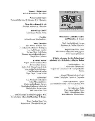 7
Omar A. Mejía Patiño
Rector - Universidad del Tolima
Nancy Goméz Torres
Decana(E) Facultad de Ciencias de la Educación
Édgar Diego Erazo Caicedo
Director Maestría en Educación
Directora y Editora
Clara Lucía Pradilla Torres
Coeditor
Nelson Germán Sánchez Pérez
Comité Científico
Luis Alberto Malagón Plata
Luis Eduardo Chamorro Rodriguez
Luz Stella García Carrillo
Enrique Alirio Ortíz Guiza
Eduardo Augusto López Ramírez
Gladys Meza Quintero
Comité Editorial
Miguel Antonio Espinosa Rico
Robinson Ruiz Lozano
Indira Orfa Tatiana Rojas Oviedo
Jairo Andrés Sarria Velásquez
Elsa María Ortíz Casallas
Edgar Diego Erazo Caicedo
Evaluadores
Luz Amanda Ruiz Cardozo
Fabio Moncada Pinzón
Carlos Andrés Lopera Barrero
Claudia Patricia Duque Aristizabal
Maria Helena Rivas Arenas
José Álvaro Díaz Peña
Colaboradores Gestión Pedagógica de la
Secretaría de Educación Municipal de Ibagué
Jenny Carolina Mesa Peña
Secretaria de Educación Municipal
Dirección de Calidad Educativa
del Municipio de Ibagué
Nazli Yamile Galindo Lozano
Directora de Calidad Educativa
Olga Lilia Caicedo Torres
Profesional de Proyectos Pedagógicos
Transversales e Inclusión
Colaboradores de Gestión Pedagógica y
Administrativa de la Universidad del Tolima
Genisberto Perez Díaz
Profesional Universitario
Supervisor Convenio 2176 - Universidad del
Tolima
Manuel Alfonso Arévalo Cortés
Asesor Pedagógico Unidad de Posgrados
Karen Paola Ramírez Fajardo
Coordinadora General Convenio 2176 de 2019
Correctores de Estilo
Clara Lucía Pradilla Torres
Leidy Johana Franco Rios
Nelson Germán Sánchez Pérez
 