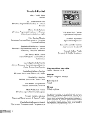 8
Consejo de Facultad
Nancy Gómez Torres
Decana
Olga Lucía Romero Castro
Directora Programa Licenciatura en Ciencias
Sociales
Deyssi Acosta Rubiano
Directora Programa Licenciatura en Lenguas
Extranjeras con énfasis en Inglés
Erica Ramírez Morales
Directora Programa Licenciatura en Literatura
y Lenguas Castellana
Sandra Patricia Martínez Granada
Directora Programa Licenciatura en Ciencias
Naturales y Educación Ambiental
Edna Patricia Barón Álvarez
Directora Programa Licenciatura en
Matemáticas
Luis Felipe Contecha Carrillo
Director Programa Licenciatura en Educación
Física, Recreación y Deportes
Sandra Patricia Lastra Ramírez
Directora Maestría en Didáctica del Inglés
Eduardo López Ramírez
Director Maestría en Cultura Física
Luis Alberto Malagón Plata
Director Maestría en Educación
María Nur Bonilla Murcia
Directora Especialización en Pedagogía
Gonzalo Camacho Vásquez
Director del Departamento de Español- Inglés
Claudia Patricia Duque Aristizabal
Directora del Departamento de Psicopedagogía
Elsa María Ortíz Casallas
Representante Profesores
Guillermo Rojas Díaz
Representante Egresados
Juan Carlos Galindo Guzmán
Representante Estudiantil
Consuelo Cedano Pineda
Secretaria de Unidad Académica
Diagramación e Impresión:
Colors Editores S.A.S.
Portada:
Freepik- imágenes internet
Periodicidad:
Anual
Tiraje:
200 ejemplares
Las opiniones contenidas en los artículos de esta revista no
comprometen a la Facultad de Ciencias de la Educación de la
Universidad del Tolima, sino que son responsabilidad de los
Autores, dentro de los principios democráticos de cátedra libre y
libertad de expresión. Se autoriza la reproducción total o parcial
de los artículos citando la fuente y el autor, estrictamente para
fines académicos. Para comunicarse con la revista diríjase al
correo electrónico seresysaberesnpe@ut.edu.co
 