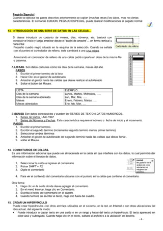 Pegado Especial
    Cuando se ejecuta los pasos descritos anteriormente se copian (muchas veces) los datos, mas no ciertas
    características. El comando EDICION, PEGADO ESPECIAL, puede realizar modificaciones al pegado normal


13. INTRODUCCIÓN DE UNA SERIE DE DATOS EN LAS CELDAS...

    Si desea introducir un conjunto de meses, días, números, etc. bastará con
    introducir el inicio y luego arrastrar desde el “botón de arrastre”... en forma vertical u
    horizontal
     Pequeño cuadro negro situado en la esquina de la selec ción. Cuando se señala
     con el puntero el controlador de relleno, éste cambiará a una cruz negra.

    Arrastrando el controlador de relleno de una celda podrá copiarla en otras de la misma fila
    o columna.

   A)LISTAS. Son datos comunes como los días de la semana, meses del año
      PASOS
      1. Escribir el primer termino de la lista
      2. Hacer Clic en el gestor de autollenado
      3. Arrastrar el gestor hasta las celdas que desee realizar el autollenado
      4. Soltar el botón del Mouse.

       LISTA                                       EJEMPLO
       Días de la semana                           Lunes, Martes, Miércoles, …..
       Días de la semana abreviado                 Lun, Mar, Mie, …..
       Meses                                       Enero, Febrero, Marzo, ….
       Meses abreviados                            Ene, feb, Mar, ….


   B)SERIES Son datos consecutivos y pueden ser SERIES DE TEXTO o DATOS NUMERICOS.
      1. Series de textos : Año 1997
      2. Series de Números y Fechas. Esta característica requiere el número o fecha de inicio y el incremento.
    PASOS.
      1. Escribir el primer termino.
      2. Escribir el segundo termino (incremento segundo termino menos primer termino)
      3. Seleccionar ambos términos
      4. Arrastrar el gestor de autollenado del segundo termino hasta las celdas que desee llenar..
      5. soltar el Mouse.


14. COMENTARIOS DE CELDAS.
   Es una información adicional que puede ser almacenada en la celda sin que interfiera con los datos, lo cual permitirá dar
   información sobre el llenado de datos.

      1.   Seleccionar la celda a ingresar el comentario
      2.   Pulsar SHIFT + F2
      3.   Digite el comentario

      4.   Para ver el contenido del comentario ubicarse con el puntero en la celda que contiene el comentario.

   Otra forma:
      1. Haga clic en la celda donde desea agregar el comentario.
      2. En el menú Insertar, haga clic en Comentario.
      3. Escriba el texto del comentario en el cuadro.
      4. Cuando termine de escribir el texto, haga clic fuera del cuadro.

15. CREAR UN HIPERVÍNCULO
    Puede crear hipervínculos con otros archivos ubicados en el sistema, en la red, en Internet o con otras ubicaciones del
    libro actual, del siguiente modo:
     Puede introducir o copiar texto en una celda o en un rango y hacer del texto un hipervínculo. El texto aparecerá en
         color azul y subrayado. Cuando haga clic en el texto, saltará al archivo o a la ubicación de destino.
                                                                                                               -4-
 