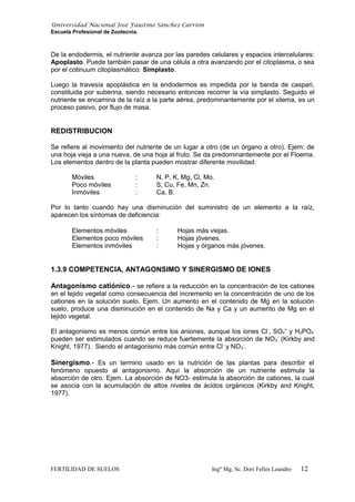 Universidad Nacional José Faustino Sánchez Carrión
Escuela Profesional de Zootecnia.
De la endodermis, el nutriente avanza por las paredes celulares y espacios intercelulares:
Apoplasto. Puede también pasar de una célula a otra avanzando por el citoplasma, o sea
por el cotinuum citoplasmático: Simplasto.
Luego la travesía apoplástica en la endodermos es impedida por la banda de caspari,
constituida por suberina, siendo necesario entonces recorrer la vía simplasto. Seguido el
nutriente se encamina de la raíz a la parte aérea, predominantemente por el xilema, es un
proceso pasivo, por flujo de masa.
REDISTRIBUCION
Se refiere al movimiento del nutriente de un lugar a otro (de un órgano a otro). Ejem: de
una hoja vieja a una nueva, de una hoja al fruto. Se da predominantemente por el Floema.
Los elementos dentro de la planta pueden mostrar diferente movilidad:
Móviles : N, P, K, Mg, Cl, Mo.
Poco móviles : S, Cu, Fe, Mn, Zn.
Inmóviles : Ca, B.
Por lo tanto cuando hay una disminución del suministro de un elemento a la raíz,
aparecen los síntomas de deficiencia:
Elementos móviles : Hojas más viejas.
Elementos poco móviles : Hojas jóvenes.
Elementos inmóviles : Hojas y órganos más jóvenes.
1.3.9 COMPETENCIA, ANTAGONSIMO Y SINERGISMO DE IONES
Antagonismo catiónico.- se refiere a la reducción en la concentración de los cationes
en el tejido vegetal como consecuencia del incremento en la concentración de uno de los
cationes en la solución suelo. Ejem. Un aumento en el contenido de Mg en la solución
suelo, produce una disminución en el contenido de Na y Ca y un aumento de Mg en el
tejido vegetal.
El antagonismo es menos común entre los aniones, aunque los iones Cl-
, SO4
=
y H2PO4
-
pueden ser estimulados cuando se reduce fuertemente la absorción de NO3
-
(Kirkby and
Knight, 1977). Siendo el antagonismo más común entre Cl-
y NO3
-
.
Sinergismo.- Es un termino usado en la nutrición de las plantas para describir el
fenómeno opuesto al antagonismo. Aquí la absorción de un nutriente estimula la
absorción de otro. Ejem. La absorción de NO3- estimula la absorción de cationes, la cual
se asocia con la acumulación de altos niveles de ácidos orgánicos (Kirkby and Knight,
1977).
FERTILIDAD DE SUELOS Ingº Mg, Sc. Dori Felles Leandro 12
 