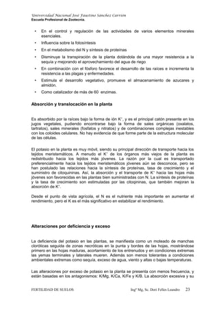 Universidad Nacional José Faustino Sánchez Carrión
Escuela Profesional de Zootecnia.
• En el control y regulación de las actividades de varios elementos minerales
esenciales.
• Influencia sobre la fotosíntesis
• En el metabolismo del N y síntesis de proteínas
• Disminuye la transpiración de la planta dotándola de una mayor resistencia a la
sequía y mejorando el aprovechamiento del agua de riego
• En combinación con el fósforo favorece el desarrollo de las raíces e incrementa la
resistencia a las plagas y enfermedades.
• Estimula el desarrollo vegetativo, promueve el almacenamiento de azucares y
almidón.
• Como catalizador de más de 60 enzimas.
Absorción y translocación en la planta
Es absorbido por la raíces bajo la forma de ión K+
, y es el principal catón presente en los
jugos vegetales, pudiendo encontrarse bajo la forma de sales orgánicas (oxalatos,
tartratos), sales minerales (fosfatos y nitratos) y de combinaciones complejas inestables
con los coloides celulares. No hay evidencia de que forme parte de la estructura molecular
de las células.
El potasio en la planta es muy móvil, siendo su principal dirección de transporte hacia los
tejidos meristemáticos. A menudo el K+
de los órganos más viejos de la planta es
redistribuido hacia los tejidos más jóvenes. La razón por la cual es transportado
preferencialmente hacia los tejidos meristemáticos jóvenes aún se desconoce, pero se
han postulado las relaciones hacia la síntesis de proteínas, tasa de crecimiento y el
suministro de citoquininas. Así, la absorción y el transporte de K+
hacia las hojas más
jóvenes son favorecidas en las plantas bien suministradas con N. La síntesis de proteínas
y la tasa de crecimiento son estimuladas por las citoqininas, que también mejoran la
absorción de K+
.
Desde el punto de vista agrícola, el N es el nutriente más importante en aumentar el
rendimiento, pero el K es el más significativo en estabilizar el rendimiento.
Alteraciones por deficiencia y exceso
La deficiencia del potasio en las plantas, se manifiesta como un moteado de manchas
cloróticas seguida de zonas necróticas en la punta y bordes de las hojas, mostrándose
primero en las hojas maduras, acortamiento de los entrenudos y en condiciones extremas
las yemas terminales y laterales mueren. Además son menos tolerantes a condiciones
ambientales extremas como sequía, exceso de agua, viento y altas o bajas temperaturas.
Las alteraciones por exceso de potasio en la planta se presenta con menos frecuencia, y
están basadas en los antagonismos: K/Mg, K/Ca, K/Fe y K/B. La absorción excesiva y su
FERTILIDAD DE SUELOS Ingº Mg, Sc. Dori Felles Leandro 23
 