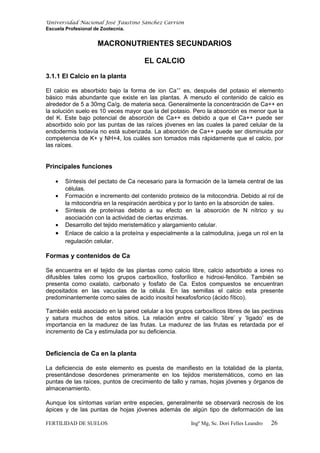 Universidad Nacional José Faustino Sánchez Carrión
Escuela Profesional de Zootecnia.
MACRONUTRIENTES SECUNDARIOS
EL CALCIO
3.1.1 El Calcio en la planta
El calcio es absorbido bajo la forma de ion Ca++
es, después del potasio el elemento
básico más abundante que existe en las plantas. A menudo el contenido de calcio es
alrededor de 5 a 30mg Ca/g. de materia seca. Generalmente la concentración de Ca++ en
la solución suelo es 10 veces mayor que la del potasio. Pero la absorción es menor que la
del K. Este bajo potencial de absorción de Ca++ es debido a que el Ca++ puede ser
absorbido solo por las puntas de las raíces jóvenes en las cuales la pared celular de la
endodermis todavía no está suberizada. La absorción de Ca++ puede ser disminuida por
competencia de K+ y NH+4, los cuáles son tomados más rápidamente que el calcio, por
las raíces.
Principales funciones
• Síntesis del pectato de Ca necesario para la formación de la lamela central de las
células.
• Formación e incremento del contenido proteico de la mitocondria. Debido al rol de
la mitocondria en la respiración aeróbica y por lo tanto en la absorción de sales.
• Síntesis de proteínas debido a su efecto en la absorción de N nítrico y su
asociación con la actividad de ciertas enzimas.
• Desarrollo del tejido meristemático y alargamiento celular.
• Enlace de calcio a la proteína y especialmente a la calmodulina, juega un rol en la
regulación celular.
Formas y contenidos de Ca
Se encuentra en el tejido de las plantas como calcio libre, calcio adsorbido a iones no
difusibles tales como los grupos carboxílico, fosforílico e hidroxi-fenólico. También se
presenta como oxalato, carbonato y fosfato de Ca. Estos compuestos se encuentran
depositados en las vacuolas de la célula. En las semillas el calcio esta presente
predominantemente como sales de acido inositol hexafosforico (ácido fítico).
También está asociado en la pared celular a los grupos carboxílicos libres de las pectinas
y satura muchos de estos sitios. La relación entre el calcio ‘libre’ y ‘ligado’ es de
importancia en la madurez de las frutas. La madurez de las frutas es retardada por el
incremento de Ca y estimulada por su deficiencia.
Deficiencia de Ca en la planta
La deficiencia de este elemento es puesta de manifiesto en la totalidad de la planta,
presentándose desordenes primeramente en los tejidos meristemáticos, como en las
puntas de las raíces, puntos de crecimiento de tallo y ramas, hojas jóvenes y órganos de
almacenamiento.
Aunque los síntomas varían entre especies, generalmente se observará necrosis de los
ápices y de las puntas de hojas jóvenes además de algún tipo de deformación de las
FERTILIDAD DE SUELOS Ingº Mg, Sc. Dori Felles Leandro 26
 