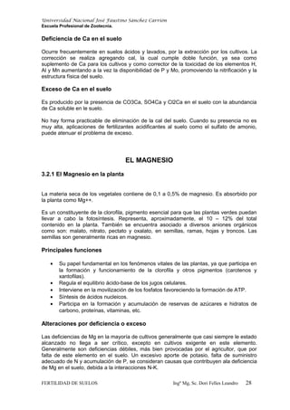 Universidad Nacional José Faustino Sánchez Carrión
Escuela Profesional de Zootecnia.
Deficiencia de Ca en el suelo
Ocurre frecuentemente en suelos ácidos y lavados, por la extracción por los cultivos. La
corrección se realiza agregando cal, la cual cumple doble función, ya sea como
suplemento de Ca para los cultivos y como corrector de la toxicidad de los elementos H,
Al y Mn aumentando a la vez la disponibilidad de P y Mo, promoviendo la nitrificación y la
estructura física del suelo.
Exceso de Ca en el suelo
Es producido por la presencia de CO3Ca, SO4Ca y Cl2Ca en el suelo con la abundancia
de Ca soluble en le suelo.
No hay forma practicable de eliminación de la cal del suelo. Cuando su presencia no es
muy alta, aplicaciones de fertilizantes acidificantes al suelo como el sulfato de amonio,
puede atenuar el problema de exceso.
EL MAGNESIO
3.2.1 El Magnesio en la planta
La materia seca de los vegetales contiene de 0,1 a 0,5% de magnesio. Es absorbido por
la planta como Mg++.
Es un constituyente de la clorofila, pigmento esencial para que las plantas verdes puedan
llevar a cabo la fotosíntesis. Representa, aproximadamente, el 10 – 12% del total
contenido en la planta. También se encuentra asociado a diversos aniones orgánicos
como son: malato, nitrato, pectato y oxalato, en semillas, ramas, hojas y troncos. Las
semillas son generalmente ricas en magnesio.
Principales funciones
• Su papel fundamental en los fenómenos vitales de las plantas, ya que participa en
la formación y funcionamiento de la clorofila y otros pigmentos (carotenos y
xantofilas).
• Regula el equilibrio ácido-base de los jugos celulares.
• Interviene en la movilización de los fosfatos favoreciendo la formación de ATP.
• Síntesis de ácidos nucleicos.
• Participa en la formación y acumulación de reservas de azúcares e hidratos de
carbono, proteínas, vitaminas, etc.
Alteraciones por deficiencia o exceso
Las deficiencias de Mg en la mayoría de cultivos generalmente que casi siempre le estado
alcanzado no llega a ser crítico, excepto en cultivos exigente en este elemento.
Generalmente son deficiencias débiles, más bien provocadas por el agricultor, que por
falta de este elemento en el suelo. Un excesivo aporte de potasio, falta de suministro
adecuado de N y acumulación de P, se consideran causas que contribuyen ala deficiencia
de Mg en el suelo, debida a la interacciones N-K.
FERTILIDAD DE SUELOS Ingº Mg, Sc. Dori Felles Leandro 28
 