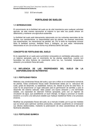 Universidad Nacional José Faustino Sánchez Carrión
Escuela Profesional de Zootecnia.
3.3.2 El S en el suelo
FERTILIDAD DE SUELOS
1.1 INTRODUCCION
El conocimiento de la fertilidad del suelo es de vital importancia para cualquier actividad
agrícola, de esta manera aprovechar al máximo lo que este nos puede ofrecer sin
deteriorarlo y mantener una agricultura sostenible.
La fertilidad del suelo está básicamente relacionada con los nutrientes esenciales de las
plantas, sus características, su disponibilidad para las plantas, las diversas reacciones
que experimentan, los mecanismos de pérdida, etc. Por lo tanto es importante conocer
tanto la fertilidad química, fertilidad física y biológica, ya que estan íntimamente
relacionados el uno con el otro en forma muy dinámica dentro del suelo.
CONCEPTO DE FERTILIDAD DEL SUELO
Es la capacidad de un suelo para suministrar compuestos en cantidades adecuadas y en
un balance apropiado para el crecimiento de las plantas específicas, cuando son
favorables los otros factores de crecimiento como luz, luz, humedad, temperatura,
aireación y la condición física del suelo.
1.2 INFLUENCIA DE LAS PROPIEDADES DEL SUELO EN LA
DISPONIBILIDAD DE NUTRIENTES
1.2.1. FERTILIDAD FISICA
Referida a las condiciones físicas del suelo y que van a influir en el crecimiento normal de
las plantas. Estas condiciones físicas están directamente dadas por la estructura del
suelo, grado de desarrollo, su estabilidad, textura, etc. Desde el punto de vista físico, el
suelo ha de proporcionar un lugar adecuado para la germinación de semillas y para el
desarrollo del sistema radicular; debe poseer una buena aireación y una termicidad
estable, una capacidad de retención hídricas apropiada, junto con un régimen de
circulación de agua, que posibilitando un buen drenaje, no llegue a provocar un lavado
excesivo a si como una estructura estable que implique resistencia frente a los procesos
erosivos.
Modificar las propiedades físicas del suelo, es a menudo inviable; por lo que las medidas
que se toman para optimizar cambios producidos, consisten usualmente en enmascarar
sus efectos desfavorables, mediante la potenciación de otras características del suelo
fácilmente alterables.
1.2.2. FERTILIDAD QUIMICA
FERTILIDAD DE SUELOS Ingº Mg, Sc. Dori Felles Leandro 2
 