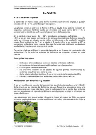 Universidad Nacional José Faustino Sánchez Carrión
Escuela Profesional de Zootecnia.
EL AZUFRE
3.3.1 El azufre en la planta
El contenido en materia seca varía dentro de límites relativamente amplios, y pueden
situarse entre 0.1 a 1%, variando según las especies.
Las plantas toman al azufre en la forma de SO=
4, a través de su sistema radicular. En
pequeñas cantidades también puede ser absorbido del suelo como SO=3 y de la
atmósfera como dióxido de azufre, por la hojas a través de los estomas.
En la planta la mayor parte del SO=
4 se reduce a compuestos sulfhídricos
(-SH), y así, en este estado se integra en los compuestos orgánicos. Solo una pequeña
parte se incorpora sin ningún cambio redox, contribuyendo a la regulación osmótica
celular. Pero a diferencia del N en la planta el S puede volver a ser oxidado a SO=
4 y
permanecer en la planta como reserva. Bajo esta forma se halla distribuido con bastante
regularidad en los diferentes órganos de la planta.
Es menos móvil que el N por lo que está disponible e los órganos de crecimiento más
tardíamente. Por lo tanto los síntomas de deficiencia se presentan primero en hojas
jóvenes.
Principales funciones
• Síntesis de aminoácidos que contienen azufre y síntesis de proteínas.
• Activación se ciertas enzimas proteolíticas tales como las papainas
• Constituyente de ciertas vitaminas.
• Se encuentra presente en los aceites de algunas plantas, incrementando su
contenido en cultivos tales como la soya.
• Se ha relacionado el contenido de S con el incremento de la resistencia al frío.
• Formación del Acetilcoenzima A (Eslabón de los ciclos tricarboxílicos)
Alteraciones por deficiencias y excesos
Al ser un constituyente esencial de las proteínas, su deficiencia resulta en una inhibición
de la síntesis de las mismas. La deficiencia es poco frecuente y se presenta como una
clorosis general, con hojas más claras hacia la parte superior de la planta. Los síntomas
son muy semejantes a la carencia de Nitrógeno, pero la clorosis se observa primero en las
hojas más jóvenes.
Las alteraciones por exceso están íntimamente ligado al exceso de SO=
4, en casos
extremos puede observarse clorosis seguidos de necrosis y quemaduras en las hojas y
enanismo de la planta.
Fig. 19: Síntomas de deficiencia de S.
FERTILIDAD DE SUELOS Ingº Mg, Sc. Dori Felles Leandro 30
 