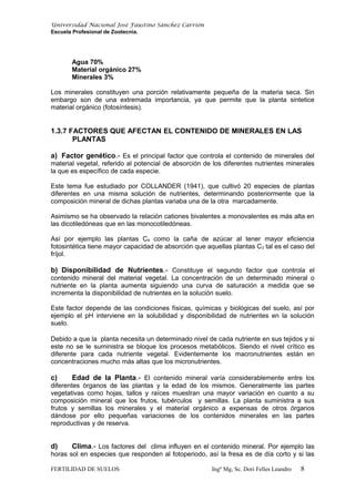 Universidad Nacional José Faustino Sánchez Carrión
Escuela Profesional de Zootecnia.
Agua 70%
Material orgánico 27%
Minerales 3%
Los minerales constituyen una porción relativamente pequeña de la materia seca. Sin
embargo son de una extremada importancia, ya que permite que la planta sintetice
material orgánico (fotosíntesis).
1.3.7 FACTORES QUE AFECTAN EL CONTENIDO DE MINERALES EN LAS
PLANTAS
a) Factor genético.- Es el principal factor que controla el contenido de minerales del
material vegetal, referido al potencial de absorción de los diferentes nutrientes minerales
la que es específico de cada especie.
Este tema fue estudiado por COLLANDER (1941), que cultivó 20 especies de plantas
diferentes en una misma solución de nutrientes, determinando posteriormente que la
composición mineral de dichas plantas variaba una de la otra marcadamente.
Asimismo se ha observado la relación cationes bivalentes a monovalentes es más alta en
las dicotiledóneas que en las monocotiledóneas.
Así por ejemplo las plantas C4 como la caña de azúcar al tener mayor eficiencia
fotosintética tiene mayor capacidad de absorción que aquellas plantas C3 tal es el caso del
fríjol.
b) Disponibilidad de Nutrientes.- Constituye el segundo factor que controla el
contenido mineral del material vegetal. La concentración de un determinado mineral o
nutriente en la planta aumenta siguiendo una curva de saturación a medida que se
incrementa la disponibilidad de nutrientes en la solución suelo.
Este factor depende de las condiciones físicas, químicas y biológicas del suelo, así por
ejemplo el pH interviene en la solubilidad y disponibilidad de nutrientes en la solución
suelo.
Debido a que la planta necesita un determinado nivel de cada nutriente en sus tejidos y si
este no se le suministra se bloque los procesos metabólicos. Siendo el nivel crítico es
diferente para cada nutriente vegetal. Evidentemente los macronutrientes están en
concentraciones mucho más altas que los micronutrientes.
c) Edad de la Planta.- El contenido mineral varía considerablemente entre los
diferentes órganos de las plantas y la edad de los mismos. Generalmente las partes
vegetativas como hojas, tallos y raíces muestran una mayor variación en cuanto a su
composición mineral que los frutos, tubérculos y semillas. La planta suministra a sus
frutos y semillas los minerales y el material orgánico a expensas de otros órganos
dándose por ello pequeñas variaciones de los contenidos minerales en las partes
reproductivas y de reserva.
d) Clima.- Los factores del clima influyen en el contenido mineral. Por ejemplo las
horas sol en especies que responden al fotoperiodo, así la fresa es de día corto y si las
FERTILIDAD DE SUELOS Ingº Mg, Sc. Dori Felles Leandro 8
 