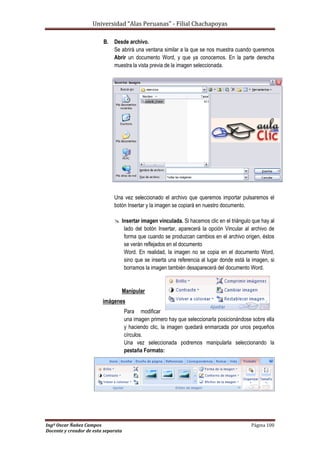Universidad “Alas Peruanas” - Filial Chachapoyas
Ingº Oscar Ñañez Campos Página 100
Docente y creador de esta separata
B. Desde archivo.
Se abrirá una ventana similar a la que se nos muestra cuando queremos
Abrir un documento Word, y que ya conocemos. En la parte derecha
muestra la vista previa de la imagen seleccionada.
Una vez seleccionado el archivo que queremos importar pulsaremos el
botón Insertar y la imagen se copiará en nuestro documento.
 Insertar imagen vinculada. Si hacemos clic en el triángulo que hay al
lado del botón Insertar, aparecerá la opción Vincular al archivo de
forma que cuando se produzcan cambios en el archivo origen, éstos
se verán reflejados en el documento
Word. En realidad, la imagen no se copia en el documento Word,
sino que se inserta una referencia al lugar donde está la imagen, si
borramos la imagen también desaparecerá del documento Word.
Manipular
imágenes
Para modificar
una imagen primero hay que seleccionarla posicionándose sobre ella
y haciendo clic, la imagen quedará enmarcada por unos pequeños
círculos.
Una vez seleccionada podremos manipularla seleccionando la
pestaña Formato:
 