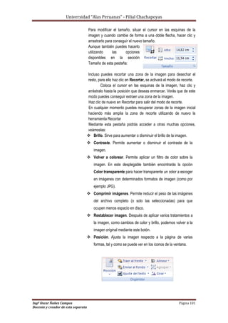 Universidad “Alas Peruanas” - Filial Chachapoyas
Ingº Oscar Ñañez Campos Página 101
Docente y creador de esta separata
Para modificar el tamaño, situar el cursor en las esquinas de la
imagen y cuando cambie de forma a una doble flecha, hacer clic y
arrastrarlo para conseguir el nuevo tamaño.
Aunque también puedes hacerlo
utilizando las opciones
disponibles en la sección
Tamaño de esta pestaña:
Incluso puedes recortar una zona de la imagen para desechar el
resto, para ello haz clic en Recortar, se activará el modo de recorte.
Coloca el cursor en las esquinas de la imagen, haz clic y
arrástralo hasta la posición que deseas enmarcar. Verás que de este
modo puedes conseguir extraer una zona de la imagen.
Haz clic de nuevo en Recortar para salir del modo de recorte.
En cualquier momento puedes recuperar zonas de la imagen inicial
haciendo más amplia la zona de recorte utilizando de nuevo la
herramienta Recortar
Mediante esta pestaña podrás acceder a otras muchas opciones,
veámoslas:
 Brillo. Sirve para aumentar o disminuir el brillo de la imagen.
 Contraste. Permite aumentar o disminuir el contraste de la
imagen.
 Volver a colorear. Permite aplicar un filtro de color sobre la
imagen. En este desplegable también encontrarás la opción
Color transparente para hacer transparente un color a escoger
en imágenes con determinados formatos de imagen (como por
ejemplo JPG).
 Comprimir imágenes. Permite reducir el peso de las imágenes
del archivo completo (o solo las seleccionadas) para que
ocupen menos espacio en disco.
 Restablecer imagen. Después de aplicar varios tratamientos a
la imagen, como cambios de color y brillo, podemos volver a la
imagen original mediante este botón.
 Posición. Ajusta la imagen respecto a la página de varias
formas, tal y como se puede ver en los iconos de la ventana.
 