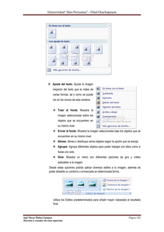 Universidad “Alas Peruanas” - Filial Chachapoyas
Ingº Oscar Ñañez Campos Página 102
Docente y creador de esta separata
 Ajuste del texto: Ajusta la imagen
respecto del texto que la rodea de
varias formas, tal y como se puede
ver en los iconos de esta ventana.
 Traer al frente. Muestra la
imagen seleccionada sobre los
objetos que se encuentren en
su mismo nivel.
 Enviar al fondo. Muestra la imagen seleccionada bajo los objetos que se
encuentren en su mismo nivel.
 Alinear. Alinea o distribuye varios objetos según la opción que se escoja.
 Agrupar. Agrupa diferentes objetos para poder trabajar con ellos como si
fuese uno solo.
 Girar. Muestra un menú con diferentes opciones de giro y volteo
aplicables a la imagen.
Desde estas opciones podrás aplicar diversos estilos a tu imagen, además de
poder añadirle un contorno o enmarcarla en determinada forma.
Utiliza los Estilos predeterminados para añadir mayor vistosidad al resultado
final.
 