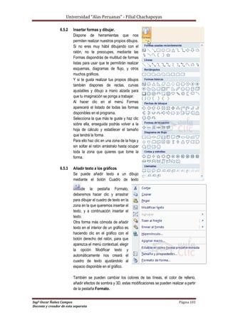Universidad “Alas Peruanas” - Filial Chachapoyas
Ingº Oscar Ñañez Campos Página 103
Docente y creador de esta separata
6.5.2 Insertar formas y dibujar.
Dispone de herramientas que nos
permiten realizar nuestros propios dibujos.
Si no eres muy hábil dibujando con el
ratón, no te preocupes, mediante las
Formas dispondrás de multitud de formas
listas para usar que te permitirán realizar
esquemas, diagramas de flujo, y otros
muchos gráficos.
Y si te gusta realizar tus propios dibujos
también dispones de rectas, curvas
ajustables y dibujo a mano alzada para
que tu imaginación se ponga a trabajar.
Al hacer clic en el menú Formas
aparecerá el listado de todas las formas
disponibles en el programa.
Selecciona la que más te guste y haz clic
sobre ella, enseguida podrás volver a la
hoja de cálculo y establecer el tamaño
que tendrá la forma.
Para ello haz clic en una zona de la hoja y
sin soltar el ratón arrástralo hasta ocupar
toda la zona que quieres que tome la
forma.
6.5.3 Añadir texto a los gráficos
Se puede añadir texto a un dibujo
mediante el botón Cuadro de texto
de la pestaña Formato,
deberemos hacer clic y arrastrar
para dibujar el cuadro de texto en la
zona en la que queremos insertar el
texto, y a continuación insertar el
texto.
Otra forma más cómoda de añadir
texto en el interior de un gráfico es
haciendo clic en el gráfico con el
botón derecho del ratón, para que
aparezca el menú contextual, elegir
la opción Modificar texto y
automáticamente nos creará el
cuadro de texto ajustándolo al
espacio disponible en el gráfico.
También se pueden cambiar los colores de las líneas, el color de relleno,
añadir efectos de sombra y 3D, estas modificaciones se pueden realizar a partir
de la pestaña Formato.
 