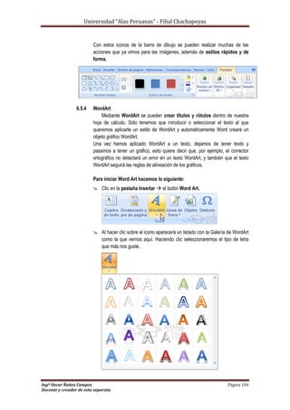 Universidad “Alas Peruanas” - Filial Chachapoyas
Ingº Oscar Ñañez Campos Página 104
Docente y creador de esta separata
Con estos iconos de la barra de dibujo se pueden realizar muchas de las
acciones que ya vimos para las imágenes, además de estilos rápidos y de
forma.
6.5.4 WordArt
Mediante WordArt se pueden crear títulos y rótulos dentro de nuestra
hoja de cálculo. Sólo tenemos que introducir o seleccionar el texto al que
queremos aplicarle un estilo de WordArt y automáticamente Word creará un
objeto gráfico WordArt.
Una vez hemos aplicado WordArt a un texto, dejamos de tener texto y
pasamos a tener un gráfico, esto quiere decir que, por ejemplo, el corrector
ortográfico no detectará un error en un texto WordArt, y también que el texto
WordArt seguirá las reglas de alineación de los gráficos.
Para iniciar Word Art hacemos lo siguiente:
 Clic en la pestaña Insertar  el botón Word Art.
 Al hacer clic sobre el icono aparecerá un listado con la Galería de WordArt
como la que vemos aquí. Haciendo clic seleccionaremos el tipo de letra
que más nos guste.
 