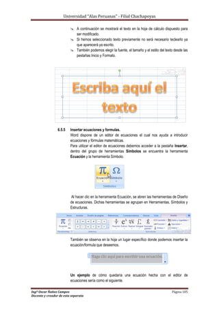 Universidad “Alas Peruanas” - Filial Chachapoyas
Ingº Oscar Ñañez Campos Página 105
Docente y creador de esta separata
 A continuación se mostrará el texto en la hoja de cálculo dispuesto para
ser modificado.
 Si hemos seleccionado texto previamente no será necesario teclearlo ya
que aparecerá ya escrito.
 También podemos elegir la fuente, el tamaño y el estilo del texto desde las
pestañas Inicio y Formato.
6.5.5 Insertar ecuaciones y formulas.
Word dispone de un editor de ecuaciones el cual nos ayuda a introducir
ecuaciones y fórmulas matemáticas.
Para utilizar el editor de ecuaciones debemos acceder a la pestaña Insertar,
dentro del grupo de herramientas Símbolos se encuentra la herramienta
Ecuación y la herramienta Símbolo.
Al hacer clic en la herramienta Ecuación, se abren las herramientas de Diseño
de ecuaciones. Dichas herramientas se agrupan en Herramientas, Símbolos y
Estructuras.
También se observa en la hoja un lugar específico donde podemos insertar la
ecuación/formula que deseemos.
Un ejemplo de cómo quedaría una ecuación hecha con el editor de
ecuaciones sería como el siguiente.
 