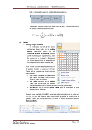 Universidad “Alas Peruanas” - Filial Chachapoyas
Ingº Oscar Ñañez Campos Página 106
Docente y creador de esta separata
Esta es la ecuación vista en el cuadro editor de ecuaciones.
Y esta es la misma ecuación vista desde fuera del editor, desde el documento
de Word que estábamos desarrollando.
6.6 Tablas
a. Crear y dibujar una tabla.
Se puede crear una tabla de tres formas
equivalentes, todas están en la pestaña
Insertar, seleccionar dentro de una
cuadrícula las filas o columnas, definirla
usando números para especificar cu antas
filas y columnas se necesitan o dibujándola
con el ratón, según el tipo de tabla será más
útil un método u otro, vamos a ver los tres.
Para insertar una tabla debemos hacer clic en
la pestaña Insertar y seleccionar el botón
Tabla, allí se muestra una ventana con las
tres opciones.
 1era Forma: utilizando el cuadriculado
que simula una tabla, cada cuadrado
sería una celda de la misma.
 2da Forma: haciendo clic en Insertar
Tabla, este vínculo abre una ventana
que permite determinar la cantidad de filas y columnas para la tabla.
 3era Forma: usar el vínculo Dibujar Tabla, aquí se dimensiona la tabla
dibujándola con el Mouse.
Cuando creas una tabla, Word 2007 te permite aplicarle directamente un estilo con
un sólo clic para ello deberás seleccionar la tabla y mostrar el contenido de la
pestaña Diseño, allí podrás seleccionar uno entre un amplio listado en la sección
Estilos de tabla.
 