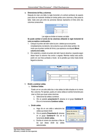 Universidad “Alas Peruanas” - Filial Chachapoyas
Ingº Oscar Ñañez Campos Página 109
Docente y creador de esta separata
e. Dimensiones de filas y columnas.
Después de crear una tabla, la regla horizontal y la vertical cambiaran de aspecto
pues ahora se mostrarán divididas en tantas partes como columnas y filas posea la
tabla. Cada zona gris entre las porciones blancas representa el límite entre dos
columnas consecutivas.
Las reglas se dividen al crearse una tabla
Se puede cambiar el ancho de las columnas utilizando la regla horizontal tal
como se explica a continuación.
1. Coloque el puntero del ratón sobre la zona celeste que se encuentre
inmediatamente a la derecha de la columna cuyo ancho dese cambiar. De
modo que el puntero cambie de forma y que aparezca una etiqueta Mover
columna de la tabla.
2. Clic sostenido y arrastre el puntero del ratón hacia la derecha o izquierda según
desee hacer la columna mas ancha o angosta. Mientras realiza esta acción,
podrá ver una línea punteada a través de la pantalla que indica hasta donde
llegará la columna.
f. Dividir y combinar celdas.
 Combinar Celdas.
Puede unir en una sola celda dos o más celdas de tabla situadas en la misma
fila o columna. Por ejemplo, puede unir varias celdas en sentido horizontal para
crear un título que ocupe varias columnas.
a. Seleccionar las celdas a combinar.
b. Clic en pestaña presentación ubicarse en el grupo Combinar
Clic en la herramienta Combinar celdas.
 Dividir celdas
a. Haga clic en una celda o seleccione las
celdas que desee dividir.
b. Clic en pestaña Presentación ubicarse
en el grupo Combinar Clic en la
herramienta dividir celdas..
c. Escriba el número de columnas o filas en
las que desea dividir las celdas
seleccionadas.
 