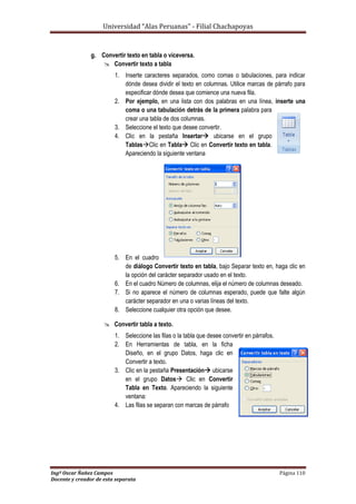 Universidad “Alas Peruanas” - Filial Chachapoyas
Ingº Oscar Ñañez Campos Página 110
Docente y creador de esta separata
g. Convertir texto en tabla o viceversa.
 Convertir texto a tabla
1. Inserte caracteres separados, como comas o tabulaciones, para indicar
dónde desea dividir el texto en columnas. Utilice marcas de párrafo para
especificar dónde desea que comience una nueva fila.
2. Por ejemplo, en una lista con dos palabras en una línea, inserte una
coma o una tabulación detrás de la primera palabra para
crear una tabla de dos columnas.
3. Seleccione el texto que desee convertir.
4. Clic en la pestaña Insertar ubicarse en el grupo
TablasClic en Tabla Clic en Convertir texto en tabla.
Apareciendo la siguiente ventana
5. En el cuadro
de diálogo Convertir texto en tabla, bajo Separar texto en, haga clic en
la opción del carácter separador usado en el texto.
6. En el cuadro Número de columnas, elija el número de columnas deseado.
7. Si no aparece el número de columnas esperado, puede que falte algún
carácter separador en una o varias líneas del texto.
8. Seleccione cualquier otra opción que desee.
 Convertir tabla a texto.
1. Seleccione las filas o la tabla que desee convertir en párrafos.
2. En Herramientas de tabla, en la ficha
Diseño, en el grupo Datos, haga clic en
Convertir a texto.
3. Clic en la pestaña Presentación ubicarse
en el grupo Datos Clic en Convertir
Tabla en Texto. Apareciendo la siguiente
ventana:
4. Las filas se separan con marcas de párrafo
 