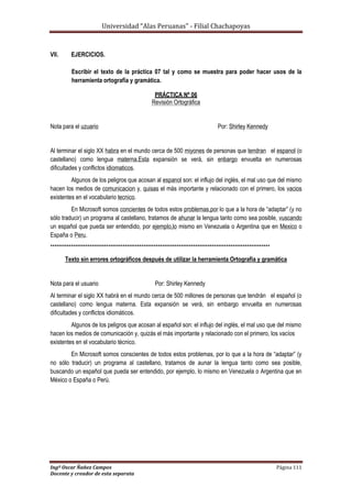 Universidad “Alas Peruanas” - Filial Chachapoyas
Ingº Oscar Ñañez Campos Página 111
Docente y creador de esta separata
VII. EJERCICIOS.
Escribir el texto de la práctica 07 tal y como se muestra para poder hacer usos de la
herramienta ortografía y gramática.
PRÁCTICA Nº 06
Revisión Ortográfica
Nota para el uzuario Por: Shirley Kennedy
Al terminar el siglo XX habra en el mundo cerca de 500 miyones de personas que tendran el espanol (o
castellano) como lengua materna.Esta expansión se verá, sin enbargo envuelta en numerosas
dificultades y conflictos idiomaticos.
Algunos de los peligros que acosan al espanol son: el influjo del inglés, el mal uso que del mismo
hacen los medios de comunicacion y, quisas el más importante y relacionado con el primero, los vacios
existentes en el vocabulario tecnico.
En Microsoft somos concientes de todos estos problemas,por lo que a la hora de “adaptar” (y no
sólo traducir) un programa al castellano, tratamos de ahunar la lengua tanto como sea posible, vuscando
un español que pueda ser entendido, por ejemplo,lo mismo en Venezuela o Argentina que en Mexico o
España o Peru.
**********************************************************************************************************
Texto sin errores ortográficos después de utilizar la herramienta Ortografía y gramática
Nota para el usuario Por: Shirley Kennedy
Al terminar el siglo XX habrá en el mundo cerca de 500 millones de personas que tendrán el español (o
castellano) como lengua materna. Esta expansión se verá, sin embargo envuelta en numerosas
dificultades y conflictos idiomáticos.
Algunos de los peligros que acosan al español son: el influjo del inglés, el mal uso que del mismo
hacen los medios de comunicación y, quizás el más importante y relacionado con el primero, los vacíos
existentes en el vocabulario técnico.
En Microsoft somos conscientes de todos estos problemas, por lo que a la hora de “adaptar” (y
no sólo traducir) un programa al castellano, tratamos de aunar la lengua tanto como sea posible,
buscando un español que pueda ser entendido, por ejemplo, lo mismo en Venezuela o Argentina que en
México o España o Perú.
 
