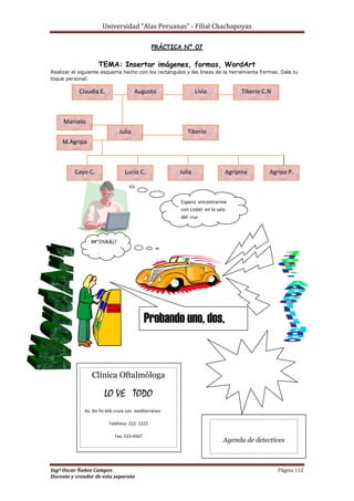 Universidad “Alas Peruanas” - Filial Chachapoyas
Ingº Oscar Ñañez Campos Página 112
Docente y creador de esta separata
PRÁCTICA Nº 07
TEMA: Insertar imágenes, formas, WordArt
Realizar el siguiente esquema hecho con los rectángulos y las líneas de la herramienta Formas. Dale tu
toque personal:
Claudia E. Augusto Livia Tiberio C.N
Marcelo
M.Agripa
Julia Tiberio
Cayo C. Lucio C. Julia Agripina Agripa P.
Espero encontrarme
con Lisbel en la sala
del Chat
##”$%&&//
?
Probando uno, dos,
tres
Clínica Oftalmóloga
LO VE TODO
Av. Sin fin 666 cruce con mediterráneo
Teléfono: 222- 2222
Fax: 523-4567
Agenda de detectives
Te observamos
 