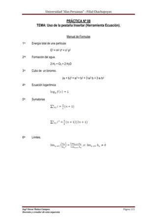 Universidad “Alas Peruanas” - Filial Chachapoyas
Ingº Oscar Ñañez Campos Página 113
Docente y creador de esta separata
PRÁCTICA Nº 08
TEMA: Uso de la pestaña Insertar (Herramienta Ecuación).
Manual de Formulas
1ro Energía total de una partícula:
E2 = m2 c4 + c2 p2
2do Formación del agua.
2 H2 + O2 = 2 H2O
3ro Cubo de un binomio.
(ai + bi)3 = ai3 + bi3 + 3 ai2 bi + 3 ai bi2
4to Ecuación logarítmica
5to Sumatorias
6to Límites.
 