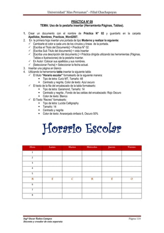 Universidad “Alas Peruanas” - Filial Chachapoyas
Ingº Oscar Ñañez Campos Página 114
Docente y creador de esta separata
PRÁCTICA Nº 09
TEMA: Uso de la pestaña insertar (Herramienta Páginas, Tablas).
1. Crear un documento con el nombre de Práctica N° 02 y guardarlo en la carpeta
Apellidos_Nombres_Practicas_Word2007.
2. En la primera hoja insertar una portada de tipo Moderno y realizar lo siguiente:
 Cambiarle el color a cada uno de los círculos y líneas de la portada.
 [Escriba el Titulo del Documento] = Practica N° 02
 [Escriba Sub Titulo del documento] = vista Insertar
 [Escriba una descripción del documento.] = Práctica dirigida utilizando las herramientas (Páginas,
Tablas e Ilustraciones) de la pestaña insertar.
 En Autor: Colocar sus apellidos y sus nombres.
 [Seleccionar Fecha] = Seleccionar la fecha actual.
3. Insertar una página en blanco
4. Utilizando la herramienta tabla insertar la siguiente tabla:
 El titulo “Horario escolar” formatearlo de la siguiente manera:
 Tipo de letra: Curiz MT, Tamaño: 48
 Centrado y negrita, Color de texto: Azul oscuro
 El texto de la fila del encabezado de la tabla formatearlo:
 Tipo de letra: Garamond, Tamaño: 14
 Centrado y negrita , Fondo de las celdas del encabezado: Rojo Oscuro
 Color de texto: Blanco
 El Texto “Recreo” formatearlo:
 Tipo de letra: Lucida Calligraphy
 Tamaño: 14
 Centrado y negrita
 Color de texto: Anaranjado énfasis 6, Oscuro 50%
Horario Escolar
Hora Lunes Martes Miércoles Jueves Viernes
1
2
3
4
5
R E C R E O
6
7
8
 
