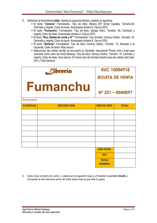 Universidad “Alas Peruanas” - Filial Chachapoyas
Ingº Oscar Ñañez Campos Página 115
Docente y creador de esta separata
5. Utilizando la herramienta tabla diseñar la siguiente Boleta y realizar lo siguiente:
 El texto “Librería” Formatearlo: Tipo de letra: Matura MT Script Capitals, Tamaño:26,
Centrado y negrita, Color de texto: Anaranjado énfasis 6, Oscuro 50%.
 El texto “Fumanchu” Formatearlo: Tipo de letra: Gengis Kahn, Tamaño: 48, Centrado y
negrita, Color de texto: Anaranjado énfasis 6, Oscuro 50%.
 El texto “Ruc, Boleta de venta y N°” Formatearlo: Tipo de letra: Century Gothic, Tamaño: 16,
Centrado y negrita, Color de texto: Anaranjado énfasis 6, Oscuro 50%.
 El texto “Señores” Formatearlo: Tipo de letra: Century Gothic, Tamaño: 12, Alineado a la
izquierda, Color de texto: Rojo oscuro
 Seleccionar las celdas donde se encuentra la Cantidad, descripción Precio Unit y total para
colocarle como color de fondo Naranja, Tipo de letra: Century Gothic, Tamaño: 10, centrado y
negrita, Color de texto: Azul oscuro. El mismo tipo de formato hacerlo para las celdas Sub total,
IGV y Total General.
Librería
Fumanchu
RUC 10004918
BOLETA DE VENTA
Nº 221 – 0040897
Señor(es):
CANTIDAD DESCRIPCIÓN PRECIO UNIT. TOTAL
SUB-TOTAL
IGV
TOTAL
GENERAL
6. Seleccione la boleta de venta y cópiela en la siguiente hoja y utilizando la pestaña Diseño y
utilizando la herramienta estilo de tabla seleccione la que más le guste.
 