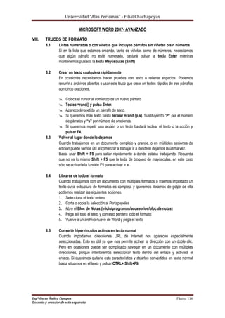 Universidad “Alas Peruanas” - Filial Chachapoyas
Ingº Oscar Ñañez Campos Página 116
Docente y creador de esta separata
MICROSOFT WORD 2007- AVANZADO
VIII. TRUCOS DE FORMATO
8.1 Listas numeradas o con viñetas que incluyen párrafos sin viñetas o sin números
Si en la lista que estamos creando, tanto de viñetas como de números, necesitamos
que algún párrafo no esté numerado, bastará pulsar la tecla Enter mientras
mantenemos pulsada la tecla Mayúsculas (Shift)
8.2 Crear un texto cualquiera rápidamente
En ocasiones necesitamos hacer pruebas con texto o rellenar espacios. Podemos
recurrir a archivos abiertos o usar este truco que crear un textos rápidos de tres párrafos
con cinco oraciones.
 Coloca el cursor al comienzo de un nuevo párrafo
 Teclea =rand() y pulsa Enter.
 Aparecerá repetida un párrafo de texto.
 Si queremos más texto basta teclear =rand (p,s). Sustituyendo “P” por el número
de párrafos y “s” por número de oraciones.
 Si queremos repetir una acción o un texto bastará teclear el texto o la acción y
pulsar F4.
8.3 Volver al lugar donde lo dejamos
Cuando trabajamos en un documento complejo y grande, o en múltiples sesiones de
edición puede sernos útil al comenzar a trabajar ir a donde lo dejamos la última vez.
Basta usar Shift + F5 para saltar rápidamente a donde estaba trabajando. Recuerda
que no es lo mismo Shift + F5 que la tecla de bloqueo de mayúsculas, en este caso
sólo se activaría la función F5 para activar Ir a...
8.4 Librarse de todo el formato
Cuando trabajamos con un documento con múltiples formatos o traemos importado un
texto cuya estructura de formatos es compleja y queremos librarnos de golpe de ella
podemos realizar las siguientes acciones.
1. Selecciona el texto entero
2. Corta o copia la selección al Portapapeles
3. Abre el Bloc de Notas (inicio/programas/accesorios/bloc de notas)
4. Pega allí todo el texto y con esto perderá todo el formato
5. Vuelve a un archivo nuevo de Word y pega el texto
8.5 Convertir hipervínculos activos en texto normal
Cuando importamos direcciones URL de Internet nos aparecen especialmente
seleccionadas. Esto es útil ya que nos permite activar la dirección con un doble clic.
Pero en ocasiones puede ser complicado navegar en un documento con múltiples
direcciones, porque intentaremos seleccionar texto dentro del enlace y activará el
enlace. Si queremos quitarle esta característica y dejarlos convertidos en texto normal
basta situarnos en el texto y pulsar CTRL+ Shift+F9.
 