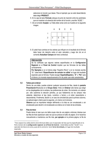 Universidad “Alas Peruanas” - Filial Chachapoyas
Ingº Oscar Ñañez Campos Página 118
Docente y creador de esta separata
seleccione la función que desee. Para el ejemplo que se está desarrollando
debe elegir PRODUCT.
6. En la caja de texto Fórmula coloque el punto de inserción entre los paréntesis
que se muestran a la derecha del nombre de la función y escriba “A2;B2”. 1
7. Clic en el botón Aceptar. La Tabla debe verse como se muestra en la siguiente
imagen.
8. Si usted hace cambios en los valores que influyen en el resultado de la fórmula
debe hacer clic derecho sobre el valor calculado y luego dar clic en el
comando Actualizar Campos del menú contextual.
PRECAUCIÓN.
Se ha verificado que algunos valores especificados en la Configuracion
Regional en el Panel de Control impiden que las fórmulas de las tablas
correctamente.
Por Ejemplos si en el idioma elige “Español (Perú)” o en la moneda escribe
“S/.” usted leerá “!Especificacion de carácter no válida” en lugar del resultado
esperado para la fórmula. Puede escoger Español(España) y “$” o “Pta” para
el idioma y la moneda respectivamente a fin de poder usar esta caracteristica.
9.2 Tablas para ordenar
Dentro de una tabla, puedes ordenar cualquier secuencia de filas, desde la pestaña
Presentaciónubicarse en el Grupo Datos clic en Ordenar sólo tienes que elegir
en los desplegables de la ventana, las preferencias de orden. De momento, en ordenar
por, sólo usaremos la elección párrafos, ya que hablaremos de los campos más
adelante; determinar el tipo (texto, numérico o fecha) y el orden (ascendente o
descendente). Finalmente, decidir si, en caso de coincidencias para la primera columna,
se aplicará algún criterio para la segunda, y lo mismo con la tercera.
Observa que es importante trabajar definiendo si la lista es con encabezado o sin
encabezado para decidir si el encabezado se ordena con el resto de las entradas.
9.3 Filas de título
Puede darse el caso que una tabla ocupe más de una página; entonces interesa que
las filas de título aparezcan cada vez que se produce el salto de página. Si lo hacemos
manualmente e insertamos una fila más, por ejemplo en la primera página, la fila de
1
Para separar las celdas dentro de la fórmula debe usar el separador de lista que ha especificado en la
ficha número de la configuración regional en el Panel de Control. Usted debe escribir “A2,B2” si su
operador de lista es la coma, pues de lo contrario leerá !error de sintaxis, en lugar de resultado
esperado.
A B C D
1
2 3 5 15
3
 