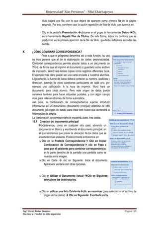 Universidad “Alas Peruanas” - Filial Chachapoyas
Ingº Oscar Ñañez Campos Página 119
Docente y creador de esta separata
título bajará una fila, con lo que dejará de aparecer como primera fila de la página
segunda. Por eso, conviene usar la opción repetición de filas de título que aparece en:
Clic en la pestaña Presentación ubicarse en el grupo de herramientas Datos Clic
en la herramienta Repetir filas de Títulos. De esta forma, todos los cambios que se
produzcan en la primera aparición de la fila de título, quedarán reflejados en todas las
demás.
X. ¿CÓMO COMBINAR CORRESPONDENCIA?
Pese a que el programa denomina así a esta función, su uso
es más general que el de la elaboración de cartas personalizadas.
Combinar correspondencia permite asociar datos a un documento de
Word, de forma que al imprimir el documento o guardarlo como archivo
de impresión, Word hará tantas copias como registros diferentes haya.
El ejemplo más claro puede ser una carta enviada a nuestros alumnos.
Lógicamente, la fuente de datos deberá contener su nombre, apellidos y
dirección, además de otras cuestiones particulares de cada uno, por
ejemplo una calificación. A la hora de imprimir, Word hará un
documento para cada alumno. Pero este origen de datos puede
servirnos también para hacer etiquetas postales, y con algún campo
más, para rellenar informes de forma automática.
Así pues, la combinación de correspondencia supone introducir
información en un documento (documento principal) obtenida de otro
documento (el origen de datos) para crear otro nuevo que contendrá la
información de ambos.
La combinación de correspondencia requerirá, pues, tres pasos:
10.1 Creación del documento principal
Procederemos, como en cualquier otro caso, abriendo un
documento en blanco y escribiendo el documento principal, en
el que tendremos que prever la ubicación de los datos que se
insertarán más adelante. Posteriormente entraremos en:
Clic en la Pestaña Correspondencia Clic en Iniciar
Combinación de Correspondencia clic en Paso a
paso por el asistente para combinar correspondencia;
en la parte derecha de la pantalla una pantalla como se
muestra en la imagen.
Clic en Carta  clic en Siguiente: Inicie el documento.
Aparece la ventana con otras opciones.
Clic en Utilizar el Documento Actual Clic en Siguiente:
seleccione los destinatarios.
Clic en utilizar una lista Existenteclic en examinar (para seleccionar el archivo de
origen de los datos)  Clic en Siguiente: Escriba la carta.
 