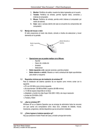 Universidad “Alas Peruanas” - Filial Chachapoyas
Ingº Oscar Ñañez Campos Página 12
Docente y creador de esta separata
1. Monitor: Periférico de salida, muestra los datos ingresados por el usuario.
2. Teclado: Periférico de entrada, permite ingresar datos, comandos y
órdenes al computador.
3. Mouse: Periférico de entrada, permite emitir órdenes al computador por
medio de botones.
4. Case: case o carcasa (dentro del case se encuentra los componentes del
computador)
1.2 Manejo del mouse o ratón
El ratón proporciona el modo más directo, cómodo e intuitivo de seleccionar y mover
elementos en la pantalla
• Operaciones que se pueden realizar con el Mouse:
– Apuntar
– Hacer clic o doble clic
– Arrastrar
– Seleccionar
• Botón izquierdo o clic: ejecutar acciones y permite arrastrar
• Botón derecho o anticlic: Muestra un menú contextual del objeto apuntándose
para añadir un esquema
1.3 Requisitos mínimos par ala instalación de windows XP
Para la instalación del sistema operativo Xp se requiere como mínimo contar con lo
siguiente:
PC con 233 MHz como mínimo requerido
Se recomiendan 128 MB de RAM o superior (64 MB mínimo)
1.5 GB de espacio disponible en el disco
Adaptador y monitor de vídeo Super VGA (800 × 600) o de mayor resolución
Unidad de CD-ROM o DVD
Teclado y Ratón
1.4 ¿Qué es windows XP?
Windows XP es un Sistema Operativo que se encarga de administrar todos los recursos
con que cuenta una computadora como: disco duro, unidades de diskette, mouse,
impresoras, programas y demás dispositivos que se encuentren instalados.
1.5 ¿Cómo ingresar al sistema operativo xp?
Hay que presionar el botón Power del Case y el botón principal del monitor.
Botón Izquierdo
o Clic
Botón Derecho o
AntiClic
 