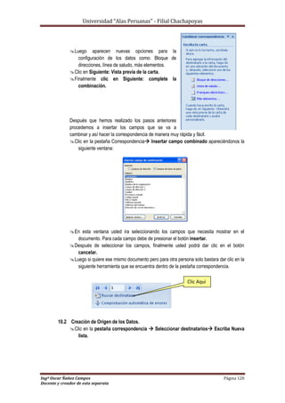 Universidad “Alas Peruanas” - Filial Chachapoyas
Ingº Oscar Ñañez Campos Página 120
Docente y creador de esta separata
Luego aparecen nuevas opciones para la
configuración de los datos como: Bloque de
direcciones, línea de saludo, más elementos.
Clic en Siguiente: Vista previa de la carta.
Finalmente clic en Siguiente: complete la
combinación.
Después que hemos realizado los pasos anteriores
procedemos a insertar los campos que se va a
cambinar y así hacer la correspondencia de manera muy rápida y fácil.
Clic en la pestaña Correspondencia Insertar campo combinado apareciéndonos la
siguiente ventana:
En esta ventana usted ira seleccionando los campos que necesita mostrar en el
documento. Para cada campo debe de presionar el botón insertar.
Después de seleccionar los campos, finalmente usted podrá dar clic en el botón
cancelar.
Luego si quiere ese mismo documento pero para otra persona solo bastara dar clic en la
siguiente herramienta que se encuentra dentro de la pestaña correspondencia.
10.2 Creación de Origen de los Datos.
Clic en la pestaña correspondencia  Seleccionar destinatarios Escriba Nueva
lista.
Clic Aquí
 