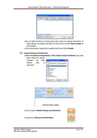 Universidad “Alas Peruanas” - Filial Chachapoyas
Ingº Oscar Ñañez Campos Página 121
Docente y creador de esta separata
Aquí se deberá de llenar los campos para poder usarlos en nuestros documentos. Si
desea agregar otro registro solo basta con hacer clic en el botón Nueva entrada de
dicha ventana.
Una vez terminado el ingreso de los registros dar clic en el botón Aceptar.
10.3 Insertar Campos de Combinación.
Clic en la pestaña Correspondencia clic Insertar Campo Combinado. Aquí usted
podrá insertar los campos
necesario que usted
requiera para su
documento.
Clic en la opción Resaltar Campos de Combinación.
Luego clic en Vista previa de Resultados
 