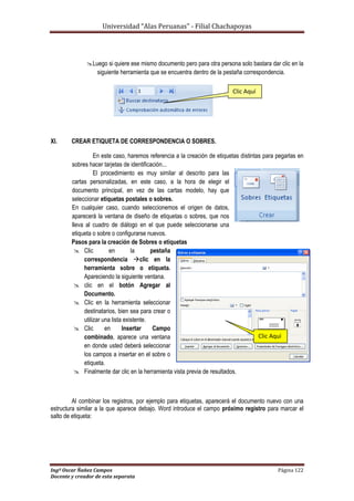 Universidad “Alas Peruanas” - Filial Chachapoyas
Ingº Oscar Ñañez Campos Página 122
Docente y creador de esta separata
Luego si quiere ese mismo documento pero para otra persona solo bastara dar clic en la
siguiente herramienta que se encuentra dentro de la pestaña correspondencia.
XI. CREAR ETIQUETA DE CORRESPONDENCIA O SOBRES.
En este caso, haremos referencia a la creación de etiquetas distintas para pegarlas en
sobres hacer tarjetas de identificación...
El procedimiento es muy similar al descrito para las
cartas personalizadas, en este caso, a la hora de elegir el
documento principal, en vez de las cartas modelo, hay que
seleccionar etiquetas postales o sobres.
En cualquier caso, cuando seleccionemos el origen de datos,
aparecerá la ventana de diseño de etiquetas o sobres, que nos
lleva al cuadro de diálogo en el que puede seleccionarse una
etiqueta o sobre o configurarse nuevos.
Pasos para la creación de Sobres o etiquetas
 Clic en la pestaña
correspondencia clic en la
herramienta sobre o etiqueta.
Apareciendo la siguiente ventana.
 clic en el botón Agregar al
Documento.
 Clic en la herramienta seleccionar
destinatarios, bien sea para crear o
utilizar una lista existente.
 Clic en Insertar Campo
combinado, aparece una ventana
en donde usted deberá seleccionar
los campos a insertar en el sobre o
etiqueta.
 Finalmente dar clic en la herramienta vista previa de resultados.
Al combinar los registros, por ejemplo para etiquetas, aparecerá el documento nuevo con una
estructura similar a la que aparece debajo. Word introduce el campo próximo registro para marcar el
salto de etiqueta:
Clic Aquí
Clic Aquí
 