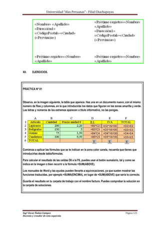 Universidad “Alas Peruanas” - Filial Chachapoyas
Ingº Oscar Ñañez Campos Página 123
Docente y creador de esta separata
XII. EJERCICIOS.
PRÁCTICA Nº 01
Observa, en la imagen siguiente, la tabla que aparece. Haz una en un documento nuevo, con el mismo
número de filas y columnas, en la que introducirás los datos que figuran en las zonas amarilla y verde.
Las letras y números de los extremos aparecen a título informativo, no las pongas.
Comienza a aplicar las fórmulas que se te indican en la zona color canela, recuerda que tienes que
introducirlas desde tabla/fórmulas.
Para calcular el resultado de las celdas D6 a la F6, puedes usar el botón sumatorio, tal y como se
indica en la imagen o bien recurrir a la fórmula =SUM(ABOVE).
Los manuales de Word y las ayudas pueden llevarte a equivocaciones, ya que suelen mostrar las
funciones traducidas, por ejemplo =SUMA(ENCIMA), en lugar de =SUM(ABOVE) que sería lo correcto.
Guarda el resultado en tu carpeta de trabajo con el nombre factura. Puedes comprobar la solución en
la carpeta de soluciones.
 
