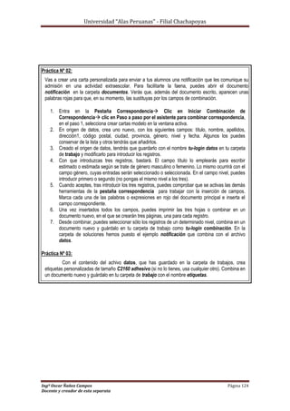 Universidad “Alas Peruanas” - Filial Chachapoyas
Ingº Oscar Ñañez Campos Página 124
Docente y creador de esta separata
Práctica Nº 02:
Vas a crear una carta personalizada para enviar a tus alumnos una notificación que les comunique su
admisión en una actividad extraescolar. Para facilitarte la faena, puedes abrir el documento
notificación en la carpeta documentos. Verás que, además del documento escrito, aparecen unas
palabras rojas para que, en su momento, las sustituyas por los campos de combinación.
1. Entra en la Pestaña Correspondencia Clic en Iniciar Combinación de
Correspondencia clic en Paso a paso por el asistente para combinar correspondencia,
en el paso 1, selecciona crear cartas modelo en la ventana activa.
2. En origen de datos, crea uno nuevo, con los siguientes campos: título, nombre, apellidos,
dirección1, código postal, ciudad, provincia, género, nivel y fecha. Algunos los puedes
conservar de la lista y otros tendrás que añadirlos.
3. Creado el origen de datos, tendrás que guardarlo con el nombre tu-login datos en tu carpeta
de trabajo y modificarlo para introducir los registros.
4. Con que introduzcas tres registros, bastará. El campo título lo emplearás para escribir
estimado o estimada según se trate de género masculino o femenino. Lo mismo ocurrirá con el
campo género, cuyas entradas serán seleccionado o seleccionada. En el campo nivel, puedes
introducir primero o segundo (no pongas el mismo nivel a los tres).
5. Cuando aceptes, tras introducir los tres registros, puedes comprobar que se activas las demás
herramientas de la pestaña correspondencia para trabajar con la inserción de campos.
Marca cada una de las palabras o expresiones en rojo del documento principal e inserta el
campo correspondiente.
6. Una vez insertados todos los campos, puedes imprimir las tres hojas o combinar en un
documento nuevo, en el que se crearán tres páginas, una para cada registro.
7. Desde combinar, puedes seleccionar sólo los registros de un determinado nivel, combina en un
documento nuevo y guárdalo en tu carpeta de trabajo como tu-login combinación. En la
carpeta de soluciones hemos puesto el ejemplo notificación que combina con el archivo
datos.
Práctica Nº 03:
Con el contenido del achivo datos, que has guardado en la carpeta de trabajos, crea
etiquetas personalizadas de tamaño C2160 adhesivo (si no lo tienes, usa cualquier otro). Combina en
un documento nuevo y guárdalo en tu carpeta de trabajo con el nombre etiquetas.
 