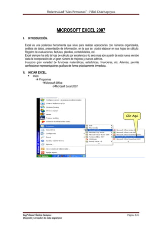 Universidad “Alas Peruanas” - Filial Chachapoyas
Ingº Oscar Ñañez Campos Página 126
Docente y creador de esta separata
MICROSOFT EXCEL 2007
I. INTRODUCCIÓN.
Excel es una poderosa herramienta que sirve para realizar operaciones con números organizados,
análisis de datos, presentación de información, en la que se podrá elaborar en sus hojas de cálculo:
Registro de evaluaciones, facturas, planillas, contabilidades, etc.
Excel siempre ha sido la hoja de cálculo por excelencia y lo será más aún a partir de esta nueva versión
dada la incorporación de un gran número de mejoras y nuevos aditivos.
Incorpora gran variedad de funciones matemáticas, estadísticas, financieras, etc. Además, permite
confeccionar representaciones gráficas de forma prácticamente inmediata.
II. INICIAR EXCEL.
 Inicio
 Programas
Microsoft Office
Microsoft Excel 2007
Clic Aquí
 