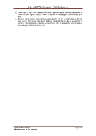 Universidad “Alas Peruanas” - Filial Chachapoyas
Ingº Oscar Ñañez Campos Página 128
Docente y creador de esta separata
m. Zoom sobre la hoja. Estos controles son nuevos y permiten ampliar o reducir el porcentaje de
“zoom” de forma rápida y precisa. También se dispone de controles para cambiar la vista de la
hoja.
n. Barra de estado. Muestra los mensajes que corresponden a lo que se está realizando. En este
caso aparece listo, lo cual indica que el programa está preparado para que el usuario elija un
comando o escriba datos en una celda. Además informa sobre el estado de las teclas de bloqueo
de mayúsculas, bloqueo de números, etc.
 