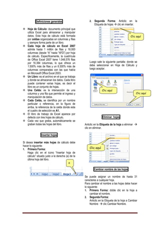 Definiciones generales
 Hoja de Cálculo: documento principal que
utiliza Excel para almacenar y manipular
datos. Esta hoja de cálculo está formada
por celdas organizadas en columnas y filas
y siempre forma parte de un libro.
 Cada hoja de cálculo en Excel 2007
admite hasta 1 millón de filas y 16.000
columnas (desde “A” hasta “XFD”) por hoja
de cálculo. Específicamente, la cuadrícula
de Office Excel 2007 tiene 1.048.576 filas
por 16.384 columnas, lo que ofrece un
1.500% más de filas y un 6.300% más de
columnas comparadas con las que había
en Microsoft Office Excel 2003.
 Un Libro: es el archivo en el que se trabaja
y donde se almacenan los datos. Cada libro
puede contener varias hojas, es decir el
libro es un conjunto de hojas.
 Una Celda: es la intersección de una
columna y una fila que permite el ingreso y
manipulación de datos.
 Cada Celda, se identifica por un nombre
particular o referencia, en la figura de
arriba, la referencia de la celda donde esta
el cuadro de selección es A1.
 El libro de trabajo de Excel aparece por
defecto con tres hojas de cálculo.
 Cada vez que graba, automáticamente se
graban todas las hojas del libro.
Insertar hojas
Si desea insertar más hojas de cálculo debe
hacer lo siguiente:
1. Primera Forma:
Haga clic en el icono “Insertar hoja de
cálculo” situado justo a la derecha (a) de la
última hoja del libro.
2. Segunda Forma: Anticlic en la
Etiqueta de hojas  clic en insertar.
Luego sale la siguiente pantalla: donde se
debe seleccionar en Hoja de Cálculo y
luego aceptar.
Eliminar hojas
Anticlic en la Etiqueta de la hoja a eliminar 
clic en eliminar.
Cambiar nombre de las hojas
Se puede asignar un nombre de hasta 31
caracteres a cualquier hoja.
Para cambiar el nombre a las hojas debe hacer
lo siguiente:
1. Primera Forma: doble clic en la hoja a
cambiar el nombre.
2. Segunda Forma:
Anticlic en la Etiqueta de la hoja a Cambiar
Nombre  clic Cambiar Nombre.
a
Clic aquí
Clic aquí
Clic aquí
Clic aquí
 