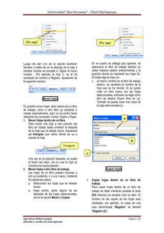 Universidad “Alas Peruanas” - Filial Chachapoyas
Ingº Oscar Ñañez Campos Página 130
Docente y creador de esta separata
Luego de dar clic en la opción Cambiar
Nombre o doble clic en la etiqueta de la hoja a
cambiar nombre se procede a digitar el nuevo
nombre. Por ejemplo la hoja 2, se le ha
cambiado de nombre a Registro. Quedando de
la siguiente manera.
Mover hojas
Es posible mover hojas, tanto dentro de un libro
de trabajo, como a otro libro ya existente o
creado especialmente, pero no se podrá hacer
utilizando los comandos Cortar, Copiar y Pegar.
1. Mover Hojas dentro de un libro.
Para mover una hoja a otra posición del
libro de trabajo basta arrastrar la etiqueta
de la hoja que se desea mover. Aparecerá
un triángulo que indica dónde se va a
insertar la hoja.
Una vez en la posición deseada, se suelta
el botón del ratón, con lo cual la hoja se
moverá a la nueva posición.
2. Mover hojas a otro libro de trabajo.
Las hojas de un libro pueden moverse a
otro ya existente, o a uno nuevo, mediante
los siguientes pasos:
a. Seleccionar las hojas que se desean
mover.
b. Haga anticlic sobre alguna de las
etiquetas de las hojas seleccionadas,
clic en la opción Mover o Copiar.
En el cuadro de diálogo que aparece, se
selecciona el libro de trabajo destino (a)
(debe haberse abierto anteriormente) y la
posición donde se insertarán las hojas (b).
Si existe alguna hoja con
c. el mismo nombre en el libro de trabajo
destino, se cambiará el nombre de la
hoja que se ha movido. Si se quiere
crear un libro nuevo con las hojas
seleccionadas, entonces se elige como
libro de destino Nuevo libro en (a).
También se puede crear una copia de
la hoja seleccionada (c).
Copiar hojas
1. Copiar hojas dentro de un libro de
trabajo.
Para copiar hojas dentro de un libro de
trabajo se debe mantener pulsada la tecla
Ctrl mientras se arrastra ncon el ratón. El
nombre de las copias de las hojas será
cambiado; por ejemplo, la copia de una
hoja denominada ‘Registro’ se llamará
‘Registro (2)’.
Clic aquí
Triangulo
Clic aquí
a
b
c
 